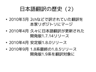 日本語翻訳の歴史（2）
●
2010年3月 2chなどで訳されていた翻訳を
本家リポジトリにマージ
●
2010年4月 久々に日本語翻訳が更新された
開発版1.7.14リリース
●
2010年4月 安定版1.8.0リリース
●
2010年9月 1.8系最終の1.8.5リリース
開発版1.9系を翻訳対象に
 