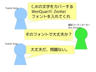 Yuanle SongYuanle Song
Yuanle SongYuanle Song
翻訳コーディネーター
Nils Kneuper
CJKの文字をカバーする
WenQuanYi Zenhei
フォントを入れてくれ
大丈夫だ、問題ない。
そのフォントで大丈夫か？
 