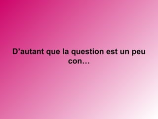 D’autant que la question est un peu con…