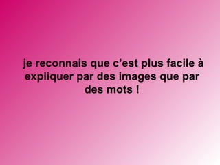 je reconnais que c’est plus facile à expliquer par des images que par des mots !