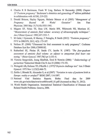 SAN KHOA
162
4. Charles R B Beckmann, Frank W Ling, Barbara M Barzansky (2008) Chapter
23 "Postterm pregnancy" Beck.mann's obstetrics and gynecology 61
h edition published
in collaboration with ACOG, 219-222.
5. Donald Briscoe, Hayley Nguyen, Melanie Mencer et al (2005) "Management of
Pregnancy Beyond 40 Weeks' Gestation" Am Fam
Physician. 2005 May 15;71(10):1935-1941.
6. Magann EF, Nolan TE, Hess LW, Martin RW, Whitworth NS, Morrison JC.
"Measurement of amniotic fluid volume: accuracy of ultrasonography techniques".
Am J Obs/et Gynecol. 1992;167: 1533-7.
7. M Gala!, I Symonds, H Murray, F Petraglia, R Smith (2012) "Postterm pregnancy"
FVV in OBGYN, 2012, 4(3): 175-187.
8. Neilson JP. (2000) "Ultrasound for fetal assessment in.early pregnancy". Cochrane
Database Syst Rev 2000;:CD000182.
9. Rutherford SE, Phelan JP, Smith CV, Jacobs N. (1987) "The four-quadrant
assessment of amniotic fluid volume: an adjunct to antepartum fetal heart rate
testing. " Obstet Gynecol. 1987;70(3 pt 1):353-6.
10. Victoria Snegovskih, Joong ShinPark, Errol R Norwitz (2006) " Endocrinology of
parturition"Endocrinol Metab Clin N Am 35 (2006) 173-191.
11. Weingold AB, DeJesus TP, O'Keiffe J. (1975)"0.xytocin challenge test." Am JObstet
Gynecol. 1975 Nov 1;123(5):466-72.
12. Zeitlin J, Blonde) B, Alexander S, et al.(2007) "Variation in rates ofpostterm birth in
Europe: reality or artefact?" BJOG 2007; 114:1097.
13. National Vital Statistics Reports. Births: Final data for 2009
www.cdc.gov/nchs/data/nvsr/nvsr60/nvsr60_01.pdf(Accessed on May 31, 2012).
14. World Health Organization. International Statistical Classification of Diseases and
Related Health Problems. Geneva, 2006.
 