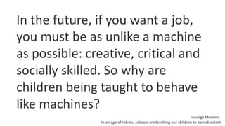 In the future, if you want a job,
you must be as unlike a machine
as possible: creative, critical and
socially skilled. So why are
children being taught to behave
like machines?
George Monbiot
In an age of robots, schools are teaching our children to be redundant
 