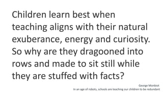 Children learn best when
teaching aligns with their natural
exuberance, energy and curiosity.
So why are they dragooned into
rows and made to sit still while
they are stuffed with facts?
George Monbiot
In an age of robots, schools are teaching our children to be redundant
 
