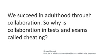 We succeed in adulthood through
collaboration. So why is
collaboration in tests and exams
called cheating?
George Monbiot
In an age of robots, schools are teaching our children to be redundant
 