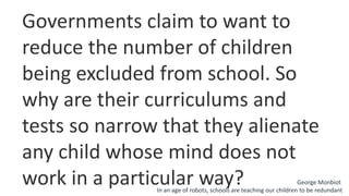 Governments claim to want to
reduce the number of children
being excluded from school. So
why are their curriculums and
tests so narrow that they alienate
any child whose mind does not
work in a particular way? George Monbiot
In an age of robots, schools are teaching our children to be redundant
 