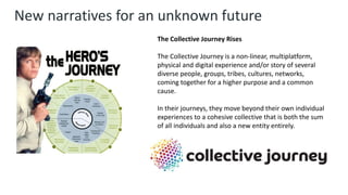 New narratives for an unknown future
The Collective Journey Rises
The Collective Journey is a non-linear, multiplatform,
physical and digital experience and/or story of several
diverse people, groups, tribes, cultures, networks,
coming together for a higher purpose and a common
cause.
In their journeys, they move beyond their own individual
experiences to a cohesive collective that is both the sum
of all individuals and also a new entity entirely.
 