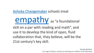 27
Ashoka Changemaker schools treat
empathy as “a foundational
skill on a par with reading and math”, and
use it to develop the kind of open, fluid
collaboration that, they believe, will be the
21st century’s key skill.
George Monbiot
In an age of robots, schools are teaching our children to be redundant
 