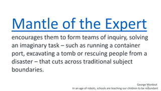 28
Mantle of the Expert
encourages them to form teams of inquiry, solving
an imaginary task – such as running a container
port, excavating a tomb or rescuing people from a
disaster – that cuts across traditional subject
boundaries.
George Monbiot
In an age of robots, schools are teaching our children to be redundant
 