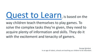 29
Quest to Learn, is based on the
way children teach themselves to play games. To
solve the complex tasks they’re given, they need to
acquire plenty of information and skills. They do it
with the excitement and tenacity of gamers.
George Monbiot
In an age of robots, schools are teaching our children to be redundant
 