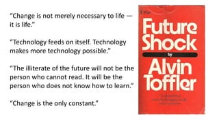 “Change is not merely necessary to life —
it is life.”
“Technology feeds on itself. Technology
makes more technology possible.”
“The illiterate of the future will not be the
person who cannot read. It will be the
person who does not know how to learn.”
“Change is the only constant.”
 