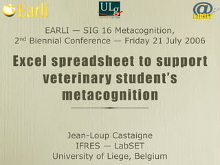 EARLI — SIG 16 Metacognition, 
2nd Biennial Conference — Friday 21 July 2006 
Excel spreadsheet to support 
veterinary student’s 
metacognition 
Jean-Loup Castaigne 
IFRES — LabSET 
University of Liege, Belgium 
 