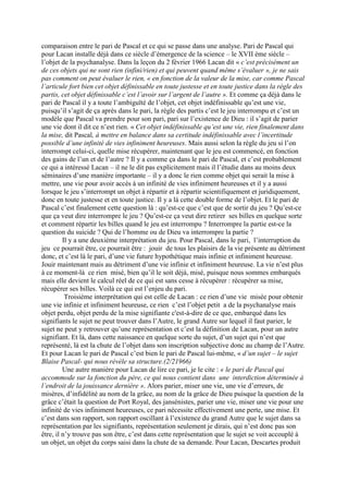 comparaison entre le pari de Pascal et ce qui se passe dans une analyse. Pari de Pascal qui
pour Lacan installe déjà dans ce siècle d’émergence de la science – le XVII ème siècle –
l’objet de la psychanalyse. Dans la leçon du 2 février 1966 Lacan dit « c’est précisément un
de ces objets qui ne sont rien (infini/rien) et qui peuvent quand même s’évaluer », je ne sais
pas comment on peut évaluer le rien, « en fonction de la valeur de la mise, car comme Pascal
l’articule fort bien cet objet définissable en toute justesse et en toute justice dans la règle des
partis, cet objet définissable c’est l’avoir sur l’argent de l’autre ». Et comme ça déjà dans le
pari de Pascal il y a toute l’ambiguïté de l’objet, cet objet indéfinissable qu’est une vie,
puisqu’il s’agit de ça après dans le pari, la règle des partis c’est le jeu interrompu et c’est un
modèle que Pascal va prendre pour son pari, pari sur l’existence de Dieu : il s’agit de parier
une vie dont il dit ce n’est rien. « Cet objet indéfinissable qu’est une vie, rien finalement dans
la mise, dit Pascal, à mettre en balance dans sa certitude indéfinissable avec l’incertitude
possible d’une infinité de vies infiniment heureuses. Mais aussi selon la règle du jeu si l’on
interrompt celui-ci, quelle mise récupérer, maintenant que le jeu est commencé, en fonction
des gains de l’un et de l’autre ? Il y a comme ça dans le pari de Pascal, et c’est probablement
ce qui a intéressé Lacan – il ne le dit pas explicitement mais il l’étudie dans au moins deux
séminaires d’une manière importante – il y a donc le rien comme objet qui serait la mise à
mettre, une vie pour avoir accès à un infinité de vies infiniment heureuses et il y a aussi
lorsque le jeu s’interrompt un objet à répartir et à répartir scientifiquement et juridiquement,
donc en toute justesse et en toute justice. Il y a là cette double forme de l’objet. Et le pari de
Pascal c’est finalement cette question là : qu’est-ce que c’est que de sortir du jeu ? Qu’est-ce
que ça veut dire interrompre le jeu ? Qu’est-ce ça veut dire retirer ses billes en quelque sorte
et comment répartir les billes quand le jeu est interrompu ? Interrompre la partie est-ce la
question du suicide ? Qui de l’homme ou de Dieu va interrompre la partie ?
Il y a une deuxième interprétation du jeu. Pour Pascal, dans le pari, l’interruption du
jeu ce pourrait être, ce pourrait être : jouir de tous les plaisirs de la vie présente au détriment
donc, et c’est là le pari, d’une vie future hypothétique mais infinie et infiniment heureuse.
Jouir maintenant mais au détriment d’une vie infinie et infiniment heureuse. La vie n’est plus
à ce moment-là ce rien misé, bien qu’il le soit déjà, misé, puisque nous sommes embarqués
mais elle devient le calcul réel de ce qui est sans cesse à récupérer : récupérer sa mise,
récupérer ses billes. Voilà ce qui est l’enjeu du pari.
Troisième interprétation qui est celle de Lacan : ce rien d’une vie misée pour obtenir
une vie infinie et infiniment heureuse, ce rien c’est l’objet petit a de la psychanalyse mais
objet perdu, objet perdu de la mise signifiante c'est-à-dire de ce que, embarqué dans les
signifiants le sujet ne peut trouver dans l’Autre, le grand Autre sur lequel il faut parier, le
sujet ne peut y retrouver qu’une représentation et c’est la définition de Lacan, pour un autre
signifiant. Et là, dans cette naissance en quelque sorte du sujet, d’un sujet qui n’est que
représenté, là est la chute de l’objet dans son inscription subjective donc au champ de l’Autre.
Et pour Lacan le pari de Pascal c’est bien le pari de Pascal lui-même, « d’un sujet – le sujet
Blaise Pascal- qui nous révèle sa structure.(2/21966)
Une autre manière pour Lacan de lire ce pari, je le cite : « le pari de Pascal qui
accommode sur la fonction du père, ce qui nous contient dans une interdiction déterminée à
l’endroit de la jouissance dernière ». Alors parier, miser une vie, une vie d’erreurs, de
misères, d’infidélité au nom de la grâce, au nom de la grâce de Dieu puisque la question de la
grâce c’était la question de Port Royal, des jansénistes, parier une vie, miser une vie pour une
infinité de vies infiniment heureuses, ce pari nécessite effectivement une perte, une mise. Et
c’est dans son rapport, son rapport oscillant à l’existence du grand Autre que le sujet dans sa
représentation par les signifiants, représentation seulement je dirais, qui n’est donc pas son
être, il n’y trouve pas son être, c’est dans cette représentation que le sujet se voit accouplé à
un objet, un objet du corps saisi dans la chute de sa demande. Pour Lacan, Descartes produit
 