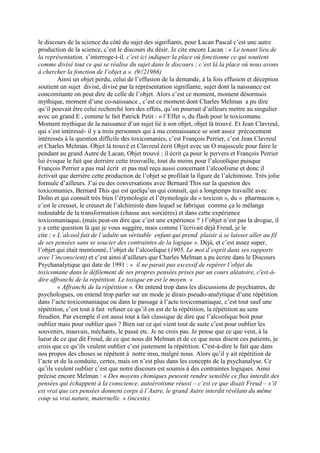 le discours de la science du côté du sujet des signifiants, pour Lacan Pascal c’est une autre
production de la science, c’est le discours du désir. Je cite encore Lacan : « Le tenant lieu de
la représentation, s’interroge-t-il, c’est ici indiquer la place où fonctionne ce qui soutient
comme divisé tout ce qui se réalise du sujet dans le discours ; c’est là la place où nous avons
à chercher la fonction de l’objet a ». (9//21966)
Ainsi un objet perdu, celui de l’effusion de la demande, à la fois effusion et déception
soutient un sujet divisé, divisé par la représentation signifiante, sujet dont la naissance est
concomitante on peut dire de celle de l’objet. Alors c’est ce moment, moment désormais
mythique, moment d’une co-naissance , c’est ce moment dont Charles Melman a pu dire
qu’il pouvait être celui recherché lors des effets, qu’on pourrait d’ailleurs mettre au singulier
avec un grand E , comme le fait Patrick Petit : « l’Effet », du flash pour le toxicomane.
Moment mythique de la naissance d’un sujet lié à son objet, objet là trouvé. Et Jean Clavreul,
qui s’est intéressé- il y a trois personnes qui à ma connaissance se sont assez précocement
intéressés à la question difficile des toxicomanies, c’est François Perrier, c’est Jean Clavreul
et Charles Melman. Objet là trouvé et Clavreul écrit Objet avec un O majuscule pour faire le
pendant au grand Autre de Lacan, Objet trouvé ; il écrit ça pour le pervers et François Perrier
lui évoque le fait que derrière cette trouvaille, tout du moins pour l’alcoolique puisque
François Perrier a pas mal écrit et pas mal reçu aussi concernant l’alcoolisme et donc il
écrivait que derrière cette production de l’objet se profilait la figure de l’alchimiste. Très jolie
formule d’ailleurs. J’ai eu des conversations avec Bernard This sur la question des
toxicomanies, Bernard This qui est quelqu’un qui connaît, qui a longtemps travaillé avec
Dolto et qui connaît très bien l’étymologie et l’étymologie du « toxicon », du « pharmacon »,
c’est le creuset, le creuset de l’alchimiste dans lequel se fabrique comme ça le mélange
redoutable de la transformation (chasse aux sorcières) et dans cette expérience
toxicomaniaque, (mais peut-on dire que c’est une expérience ? ) l’objet n’est pas la drogue, il
y a cette question là que je vous suggère, mais comme l’écrivait déjà Freud, je le
cite : « L’alcool fait de l’adulte un véritable enfant qui prend plaisir à se laisser aller au fil
de ses pensées sans se soucier des contraintes de la logique ». Déjà, et c’est assez super,
l’objet qui était mentionné, l’objet de l’alcoolique (1905, Le mot d’esprit dans ses rapports
avec l’inconscient) et c’est ainsi d’ailleurs que Charles Melman a pu écrire dans le Discours
Psychanalytique qui date de 1991 : « il ne parait pas excessif de repérer l’objet du
toxicomane dans le défilement de ses propres pensées prises par un cours aléatoire, c'est-à-
dire affranchi de la répétition. Le toxique en est le moyen. »
« Affranchi de la répétition ». On entend trop dans les discussions de psychiatres, de
psychologues, on entend trop parler sur un mode je dirais pseudo-analytique d’une répétition
dans l’acte toxicomaniaque ou dans le passage à l’acte toxicomaniaque, c’est tout sauf une
répétition, c’est tout à fait refuser ce qu’il en est de la répétition, la répétition au sens
freudien. Par exemple il est aussi tout à fait classique de dire que l’alcoolique boit pour
oublier mais pour oublier quoi ? Bien sur ce qui vient tout de suite c’est pour oublier les
souvenirs, mauvais, méchants, le passé etc. Je ne crois pas. Je pense que ce que veut, à la
lueur de ce que dit Freud, de ce que nous dit Melman et de ce que nous disent ces patients, je
crois que ce qu’ils veulent oublier c’est justement la répétition. C'est-à-dire le fait que dans
nos propos des choses se répètent à notre insu, malgré nous. Alors qu’il y ait répétition de
l’acte et de la conduite, certes, mais on n’est plus dans les concepts de la psychanalyse. Ce
qu’ils veulent oublier c’est que notre discours est soumis à des contraintes logiques. Ainsi
précise encore Melman : « Des moyens chimiques peuvent rendre sensible ce flux interdit des
pensées qui échappent à la conscience, autoérotisme réussi – c’est ce que disait Freud – s’il
est vrai que ces pensées donnent corps à l’Autre, le grand Autre interdit révélant du même
coup sa vrai nature, maternelle. » (inceste).
 