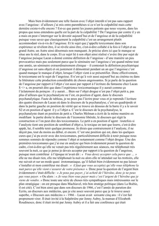 Mais bien évidemment une telle fusion avec l’objet interdit n’est pas sans rapport
avec l’angoisse : d’ailleurs j’ai mis entre parenthèses si ce n’est la culpabilité mais cette
dernière existe-t-elle encore ? Est-ce que parmi les jeunes patients que nous voyons, dans les
propos que nous entendons quelle est la part de la culpabilité ? De l’angoisse par contre il y en
a mais on peut s’interroger sur le devenir aujourd’hui et de l’angoisse et de la culpabilité
puisque vous savez que classiquement la culpabilité c’est un arrangement plutôt
accommodant vis-à-vis de l’angoisse. Et le sujet que j’appelle toxicomane dans son
expérience se révèlent être, il se révèle ainsi être, c'est-à-dire collabé à la fois à l’objet et au
grand Autre, un Autre ainsi désormais non manquant. Je précise alors ici que le manque se
situe ans le réel, dans le corps. Et ce sujet lié à son objet ainsi réalisé s’avère être pur sujet de
l’angoisse puisque Lacan a donné comme définition de l’angoisse - d’une manière un peu
provocatrice mais pas seulement parce que le séminaire sur l’angoisse c’est quand même tout
une année, un séminaire extraordinairement clinique – il contestait la définition psychiatrique
(l’angoisse est sans objet) et où justement il démontrait pendant un an que l’angoisse c’est
quand manque le manque d’objet, lorsque l’objet vient à se présentifier. Donc effectivement,
le toxicomane est le sujet de l’angoisse. Il n’est qu’à voir aussi aujourd’hui au cinéma ou dans
la littérature cette production considérable de choses angoissantes. Si je parle de la question
de l’angoisse par rapport à l’objet c’est aussi par rapport à l’écriture du fantasme chez Lacan
$ <> a, on pourrait dire que dans l’expérience toxicomaniaque il y aurait comme ça
l’éclatement du poinçon : il y aurait… Bien sur l’objet drogue n’est pas l’objet petit a, pas
plus d’ailleurs que le psychanalyste ne l’est, en position d’agent, dans le discours
psychanalytique. Faute de tableau, je ne peux pas l’écrire pour vous et je reprends l’écriture
des quatre discours de Lacan où dans le discours de la psychanalyse, c’est un quadripode et
dans la partie gauche en position de vérité qui se trouve en dessous de la barre il y a le savoir
S2 et en position d’agent il y a l’objet a. C’est le discours de la psychanalyse, le
psychanalyste étant en position de petit a. Charles Melman a écrit de la même manière en
modifiant la partie droite le discours de l’économie libérale, le discours qui régit la
construction si l’on peut dire des toxicomanies. Le petit a en position d’agent : toutefois si
l’analyste tient une position de semblant d’objet a, le toxique en tant que leurre, c'est-à-dire
appât, lui, il semble tenir quelque promesse. Je dirais que contrairement à l’analyste, il ne
déçoit pas, tout du moins au début, et encore. C’est une position qui est, dans les quelques
cures que j’ai pu avoir avec des toxicomanes, particulièrement difficile à tenir puisque nous
sommes sommés de répondre comme l’objet et notamment comme l’objet drogue. Une des
premières toxicomanes que j’ai eue en analyse qui bien évidemment posait la question de
cadre, c'est-à-dire qu’elle ne venait pas très régulièrement aux séances, me téléphonait très
souvent la nuit, ce que je pense je devais accepter par rapport à la question de l’angoisse,
puisque mon contrôleur à l’époque m’avait dit : « Vous devez accepter cela parce que … »
elle ne me disait rien, elle me téléphonait la nuit ou alors elle m’attendait sur les trottoirs, elle
me suivait et sur un mode quasi érotomaniaque, qu’il fallait bien évidemment ne pas laisser
s’installer et mon contrôleur me disait : « il faut que vous acceptiez qu’elle vous téléphone la
nuit parce qu’elle vient s’assurer de votre présence ». Donc pour la question de l’argent bien
évidemment c’était difficile : « Je peux pas payer, j’ai acheté de l’héroïne, donc je ne peux
pas vous payer. » Ou alors : « Je veux bien vous payer mais c’est l’argent de l’héroïne que je
viens de vendre. » Donc toute une série de choses très sympathiques mais intéressantes sur le
plan stratégique : on est presque dans Machiavel, très bon stratège politique (dans La Boëtie,
il est cité). C’est bien ainsi que dans son discours de 1966, c’est l’année de parution des
Ecrits, un discours aux médecins, que je cite assez souvent parce que je le trouve assez
superbe, « Discours aux médecins » - 1966 – Lacan avait soixante cinq ans : il s’est fait
proprement virer. Il était invité à la Salpêtrière par Jenny Aubry, la maman d’Elizabeth
Roudinesco, donc il était invité par Jenny Aubry et il a fait une conférence qui était
 
