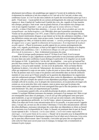 absolument merveilleuse, très prophétique par rapport à l’avenir de la médecine et bien
évidemment les médecins n’ont rien compris et ils l’ont sali et ils l’ont jeté, et dans cette
conférence Lacan et c’est l’un des rares endroits où il parle des toxicomanies parce qu’il en a
parlé - Freud aussi - Lacan parlait de ces curieux prolongements du corps qui remplissent nos
espaces et donc il parlait de l’audiovisuel il parlait des voix, des regards et d’une manière
très clinique, puisque c’était avant tout un grand clinicien, d’une manière très clinique aux
voix et aux regards il ajoutait « ainsi qu’aux effets que la science déverse à l’heure
actuelle » et donc il faut bien faire attention, « à savoir, dit-il, divers produits qui vont des
tranquillisants aux hallucinogènes »–en 1966 déjà, alors que la première convention de
Vienne sur les psychotropes c’est 1971, avant c’était la convention sur les drogues illicites,
puisque étaient mentionnées drogues ce qui étaient sur la liste des substances interdites, c’était
une définition comme une autre, mais un peu courte. Lacan déjà associait tranquillisants et
hallucinogènes en 1966, et il disait la chose suivante : « curieux prolongements qui n’ont peu
de rapport avec ce que j’appelle la dimension de la jouissance. Il est important de la placer
au pôle opposé. » Placer la jouissance au pôle opposé de ces curieux prolongements des
corps, voix, regards, psychotropes, et bien ça fait appel à la dimension éthique et le chapitre
après dans cette conférence, c’est « la dimension éthique est celle qui s’étend dans la
direction de la jouissance » , bien évidemment jouissance du corps.
Alors le toxique quelle promesse tient-il ? Et bien il est l’outil, il est le moyen
d’établir, de réaliser ce que j’appellerais un plaisir particulier et une jouissance particulière.
Là aussi dans une autre conférence Lacan distingue le particulier et le singulier sur un mode
très logique et il dit : le particulier c’est du côté du symptôme – vous savez qu’aujourd’hui
pou être bien comme il faut il ne faut pas de symptôme, c'est-à-dire qu’il ne faut rien avoir de
particulier, c’est ça la santé mentale : ne rien avoir de particulier. Alors en bonne théorie
freudienne le plaisir, c’est celui de l’abaissement des tensions, ainsi les produits ont des
effets qui emportent le corps en son entier, le plus de jouir se trouve dans cet effet psychique,
le flux de pensées mais où le corps et les pensées sont entremêlés dans un état de confusion
mentale et vous savez qu’à l’heure actuelle sur la question des dépendances les organicistes
sont très embarrassés puisque l’OMS définissait deux sortes de dépendances, une dépendance
physique, celle par exemple des opiacés et une dépendance psychique, essentiellement par
exemple celle de la cocaïne, avec le progrès des neurosciences, on ne peut plus envisager cela
comme ça, on ne peut plus faire cette coupure, mais je pense aussi que les propos des
toxicomanes dans cette expérience là nous enseignent bien que le flux des pensées et le corps
sont étroitement liés, dans cet emportement par le produit.
La jouissance quand à elle, cet au-delà du principe du plaisir, cette tension est ici
comme l’a souligné Melman jouissance du manque, jouissance d’un manque réel. Mais ce qui
est remarquable aussi dans ces pratiques, c’est en ceci qu’elles préfigurent notre post-post
post modernité, ce qui est remarquable c’est le cycle qui est ainsi instauré, cette alternance,
qui est une reproduction artificielle et c’est là l’enjeu : plaisir et jouissance sont de par les
effets d’un objet réel livrés à une mécanicisation de la vie sexuelle, si on peut encore l’appeler
ainsi, c’est pas sûr, en tout cas elle en mime l’alternance. C'est-à-dire mécanicisation délivrée
des aléas phalliques, jouissance mécanique des corps dans une dépendance je dirais au hasard
de la rencontre avec la disponibilité de l’objet. Le hasard, où justement dans le pari de Pascal,
Lacan reprend et dit « le hasard, c’est la cause idéale, c’est le réel comme impossible à
interroger, c’est le point limite de la science ». Hasard de la rencontre avec la disponibilité de
l’objet et bien évidemment le fournisseur négociant d’un tel objet sera le bienvenu. Là je crois
qu’on peut être effectivement dans l’économie, c'est-à-dire que pour être un négociant de
cette sorte là il faut aussi savoir jouer avec le manque, le manque réel, et notamment en
instaurer le prix à payer.
 