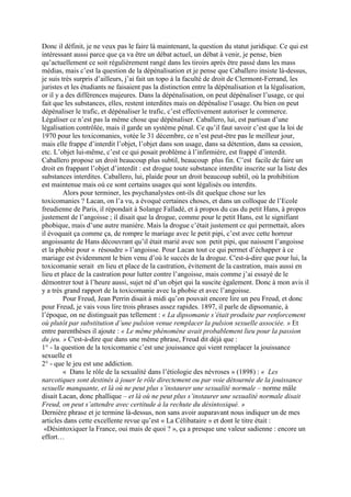 Donc il définit, je ne veux pas le faire là maintenant, la question du statut juridique. Ce qui est
intéressant aussi parce que ça va être un débat actuel, un débat à venir, je pense, bien
qu’actuellement ce soit régulièrement rangé dans les tiroirs après être passé dans les mass
médias, mais c’est la question de la dépénalisation et je pense que Caballero insiste là-dessus,
je suis très surpris d’ailleurs, j’ai fait un topo à la faculté de droit de Clermont-Ferrand, les
juristes et les étudiants ne faisaient pas la distinction entre la dépénalisation et la légalisation,
or il y a des différences majeures. Dans la dépénalisation, on peut dépénaliser l’usage, ce qui
fait que les substances, elles, restent interdites mais on dépénalise l’usage. Ou bien on peut
dépénaliser le trafic, et dépénaliser le trafic, c’est effectivement autoriser le commerce.
Légaliser ce n’est pas la même chose que dépénaliser. Caballero, lui, est partisan d’une
légalisation contrôlée, mais il garde un système pénal. Ce qu’il faut savoir c’est que la loi de
1970 pour les toxicomanies, votée le 31 décembre, ce n’est peut-être pas le meilleur jour,
mais elle frappe d’interdit l’objet, l’objet dans son usage, dans sa détention, dans sa cession,
etc. L’objet lui-même, c’est ce qui posait problème à l’infirmière, est frappé d’interdit.
Caballero propose un droit beaucoup plus subtil, beaucoup plus fin. C’est facile de faire un
droit en frappant l’objet d’interdit : est drogue toute substance interdite inscrite sur la liste des
substances interdites. Caballero, lui, plaide pour un droit beaucoup subtil, où la prohibition
est maintenue mais où ce sont certains usages qui sont légalisés ou interdits.
Alors pour terminer, les psychanalystes ont-ils dit quelque chose sur les
toxicomanies ? Lacan, on l’a vu, a évoqué certaines choses, et dans un colloque de l’Ecole
freudienne de Paris, il répondait à Solange Falladé, et à propos du cas du petit Hans, à propos
justement de l’angoisse ; il disait que la drogue, comme pour le petit Hans, est le signifiant
phobique, mais d’une autre manière. Mais la drogue c’était justement ce qui permettait, alors
il évoquait ça comme ça, de rompre le mariage avec le petit pipi, c’est avec cette horreur
angoissante de Hans découvrant qu’il était marié avec son petit pipi, que naissent l’angoisse
et la phobie pour « résoudre » l’angoisse. Pour Lacan tout ce qui permet d’échapper à ce
mariage est évidemment le bien venu d’où le succès de la drogue. C'est-à-dire que pour lui, la
toxicomanie serait en lieu et place de la castration, évitement de la castration, mais aussi en
lieu et place de la castration pour lutter contre l’angoisse, mais comme j’ai essayé de le
démontrer tout à l’heure aussi, sujet né d’un objet qui la suscite également. Donc à mon avis il
y a très grand rapport de la toxicomanie avec la phobie et avec l’angoisse.
Pour Freud, Jean Perrin disait à midi qu’on pouvait encore lire un peu Freud, et donc
pour Freud, je vais vous lire trois phrases assez rapides. 1897, il parle de dipsomanie, à
l’époque, on ne distinguait pas tellement : « La dipsomanie s’était produite par renforcement
où plutôt par substitution d’une pulsion venue remplacer la pulsion sexuelle associée. » Et
entre parenthèses il ajoute : « Le même phénomène avait probablement lieu pour la passion
du jeu. » C'est-à-dire que dans une même phrase, Freud dit déjà que :
1° - la question de la toxicomanie c’est une jouissance qui vient remplacer la jouissance
sexuelle et
2° - que le jeu est une addiction.
« Dans le rôle de la sexualité dans l’étiologie des névroses » (1898) : « Les
narcotiques sont destinés à jouer le rôle directement ou par voie détournée de la jouissance
sexuelle manquante, et là où ne peut plus s’instaurer une sexualité normale – norme mâle
disait Lacan, donc phallique – et là où ne peut plus s’instaurer une sexualité normale disait
Freud, on peut s’attendre avec certitude à la rechute du désintoxiqué. »
Dernière phrase et je termine là-dessus, non sans avoir auparavant nous indiquer un de mes
articles dans cette excellente revue qu’est « La Célibataire » et dont le titre était :
«Désintoxiquer la France, oui mais de quoi ? », ça a presque une valeur sadienne : encore un
effort…
 