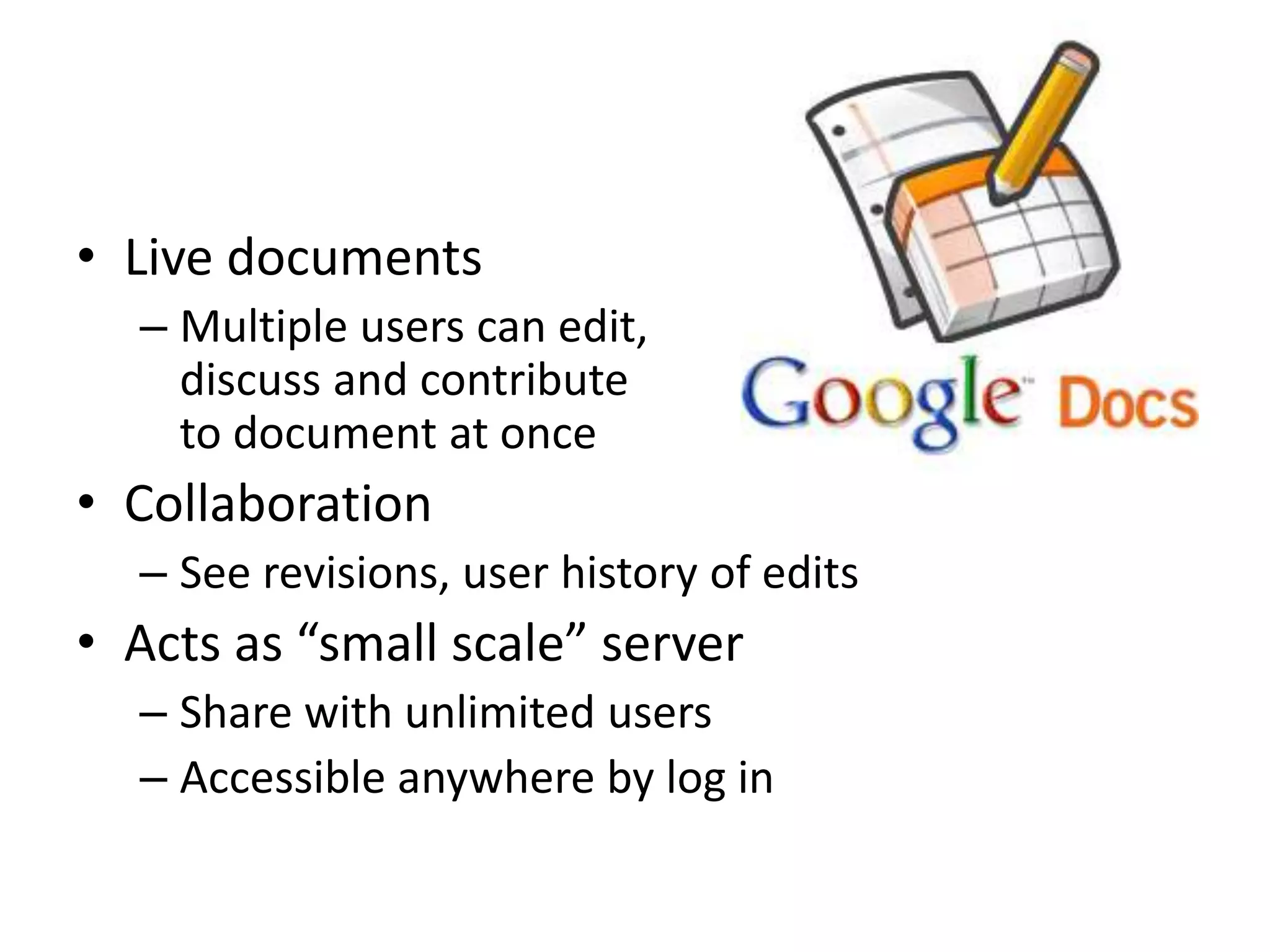 • Live documents
  – Multiple users can edit,
    discuss and contribute
    to document at once
• Collaboration
  – See revisions, user history of edits
• Acts as “small scale” server
  – Share with unlimited users
  – Accessible anywhere by log in
 