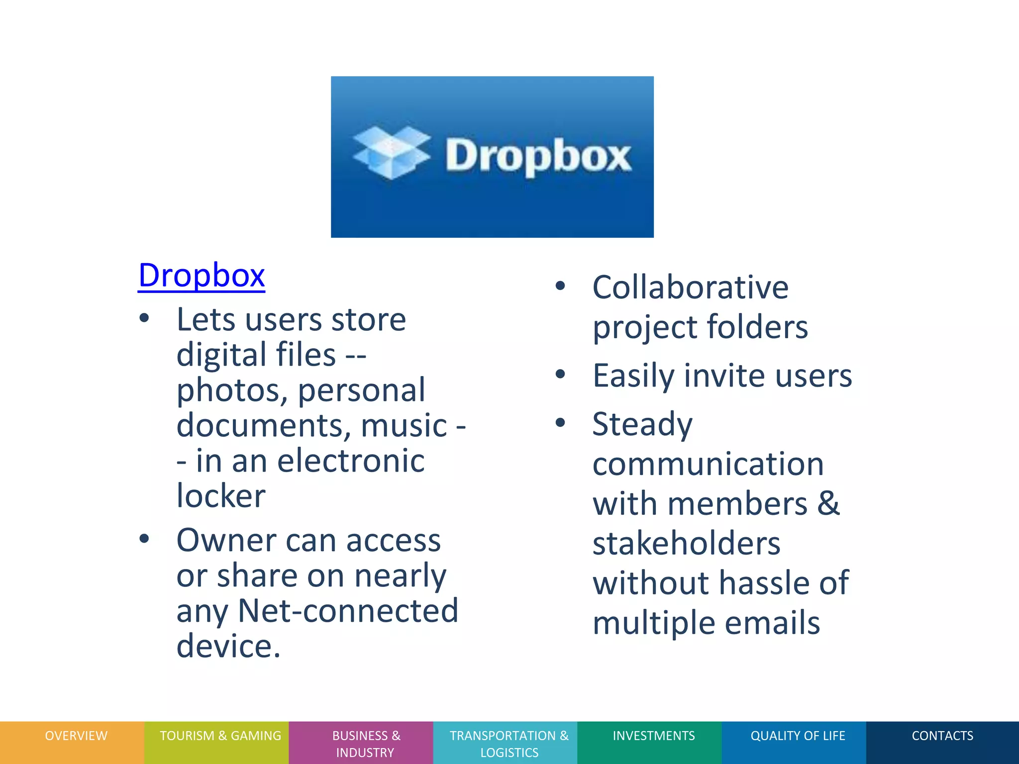 OVERVIEW

           Dropbox                                       • Collaborative
           • Lets users store                              project folders
             digital files --
             photos, personal                            • Easily invite users
             documents, music -                          • Steady
             - in an electronic                            communication
             locker                                        with members &
           • Owner can access                              stakeholders
             or share on nearly                            without hassle of
             any Net-connected                             multiple emails
             device.

OVERVIEW    TOURISM & GAMING   BUSINESS &   TRANSPORTATION &   INVESTMENTS   QUALITY OF LIFE   CONTACTS
                                INDUSTRY        LOGISTICS
 