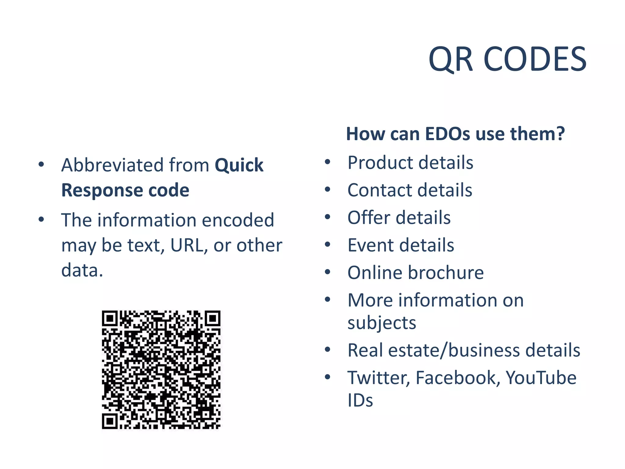 QR CODES
                                   How can EDOs use them?
• Abbreviated from Quick       •   Product details
  Response code                •   Contact details
• The information encoded      •   Offer details
  may be text, URL, or other   •   Event details
  data.                        •   Online brochure
                               •   More information on
                                   subjects
                               •   Real estate/business details
                               •   Twitter, Facebook, YouTube
                                   IDs
 