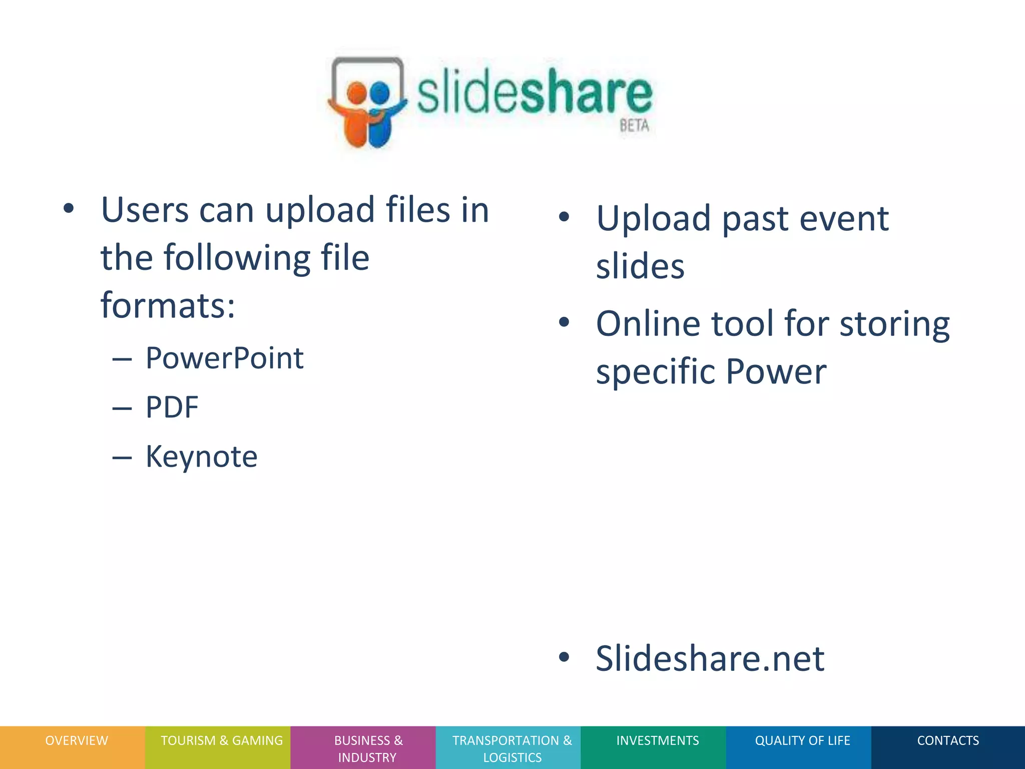 • Users can upload files in                              • Upload past event
    the following file                                       slides
    formats:                                               • Online tool for storing
           – PowerPoint                                      specific Power
           – PDF
           – Keynote




                                                           • Slideshare.net
OVERVIEW      TOURISM & GAMING   BUSINESS &   TRANSPORTATION &   INVESTMENTS   QUALITY OF LIFE   CONTACTS
                                  INDUSTRY        LOGISTICS
 