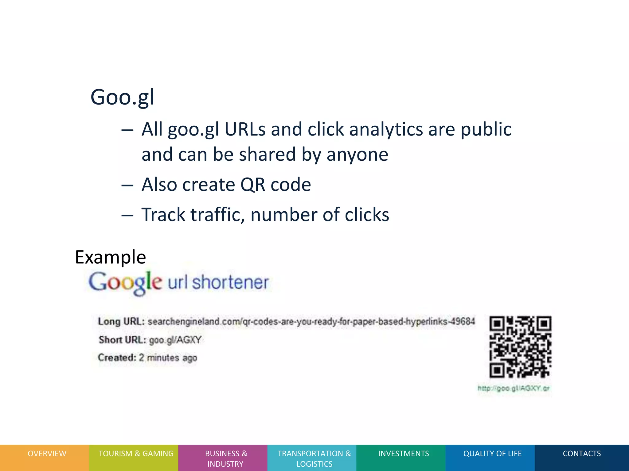 Goo.gl
                 – All goo.gl URLs and click analytics are public
                   and can be shared by anyone
                 – Also create QR code
                 – Track traffic, number of clicks

           Example




OVERVIEW     TOURISM & GAMING   BUSINESS &   TRANSPORTATION &   INVESTMENTS   QUALITY OF LIFE   CONTACTS
                                 INDUSTRY        LOGISTICS
 