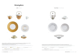 2423 NOS COLLECTIONS / OUR COLLECTIONS NOS COLLECTIONS / OUR COLLECTIONS
Hémisphère
4
2 31
3 4
5
5
6 7
1. Verseuse GM décor or 95 cl 2. Verseuse accessoires or décor or 95 cl 3. Mug décor or 27 cl 4. Assiette décor or 29,5 cm
5. Assiette creuse à aile MM toundra hiver 23 cm 6. Tasse à café rayé or 12 cl, soucoupe rayé or 14 cm
7. Tasse à café toundra hiver 12 cl, soucoupe décor or 14 cm
1. Coffee pot, large gold pattern 33 oz 2. Coffee/teapot with gold accessories, gold pattern 33 oz 3. Mug gold pattern 9.5 oz
4. 11.6 in plate gold pattern 5. Rim soup plate, medium toundra winter, 9 in 6. Coffee cup gold stripes 4 oz, saucer gold stripes 5.5 in
7. Coffee cup toundra winter 4 oz, saucer gold pattern 5.5 in.
Existe en    satin / satin white    décor or / gold pattern    rayé or / gold stripes    toundra hiver / toundra winter    
    toundra automne / toundra fall    toundra printemps / toundra spring
• TOUTES LES RÉFÉRENCES DE LA GAMME SONT À LA FIN DU CATALOGUE / ALL REFERENCES ARE AT THE END OF THE CATALOG
1 2
OR / GOLD PLATINE / PLATINUM
1. Verseuse accessoires inox rayé platine 95 cl 2. Tasse thé toundra platine 23 cl, soucoupe toundra platine 16,5 cm
3. Assiette plate toundra platine 27 cm 4. Assiette à dessert rayé platine 21 cm 5. Assiette creuse à aile GM rayé platine 26,5 cm
1. Coffee/teapot with stainless steel accessories, platinum stripes 33 oz 2. Tea cup toundra platinum 8.71 oz, saucer toundra platinum 6.3 oz
3. Dinner plate toundra platinum 10.6 in 4. Dessert plate platinum stripes 8.3 in 5. Rim soup plate, large platinum stripes 7.5 in
Existe en    satin / satin white    rayé platine / platinum stripes    toundra platine / toundra platinum   
décor platine / platinum pattern
• TOUTES LES RÉFÉRENCES DE LA GAMME SONT À LA FIN DU CATALOGUE / ALL REFERENCES ARE AT THE END OF THE CATALOG
 