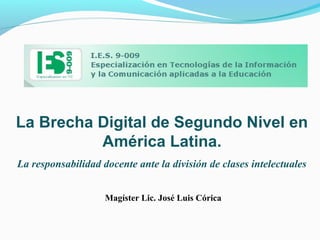 La Brecha Digital de Segundo Nivel en
América Latina.
La responsabilidad docente ante la división de clases intelectuales
Magíster Lic. José Luis Córica
 