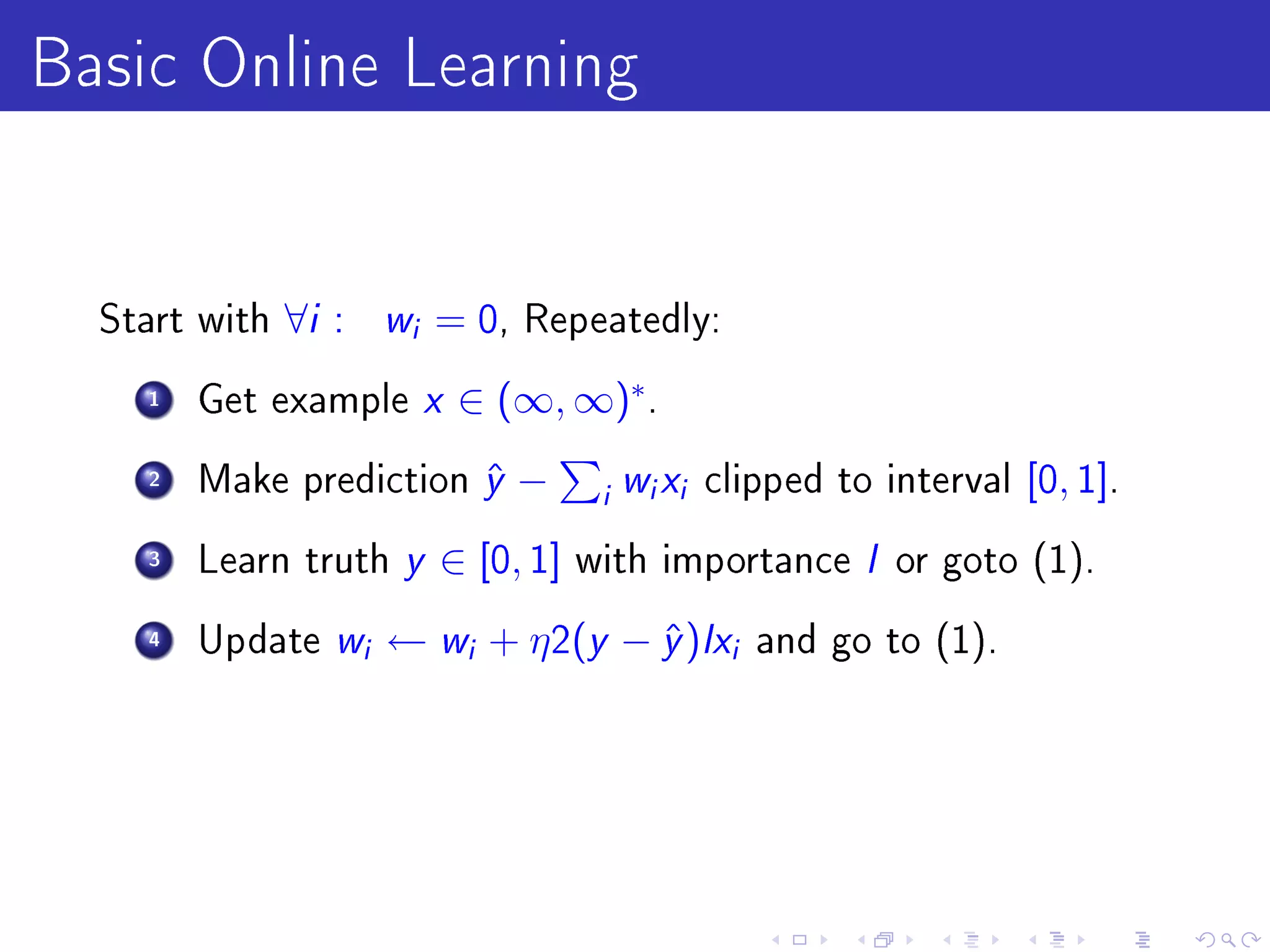Basic Online Learning

  Start with   ∀i :       w
                          i   = 0,   Repeatedly:

    1   Get example  x ∈ (∞, ∞)∗.
    2   Make prediction y −
                         ˆ        w x clipped to interval [0, 1].
                                         i   i   i


    3   Learn truth y ∈ [0, 1] with importance I or goto (1).

    4   Update w ← w + η 2(y − y )Ix and go to (1).
                      i        i    ˆ                i
 