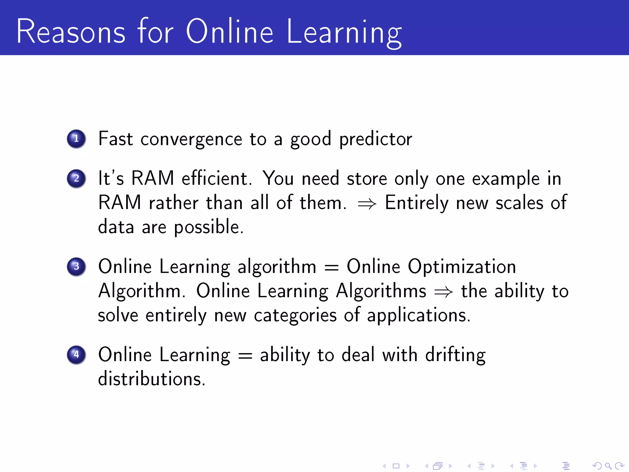 Reasons for Online Learning
    1   Fast convergence to a good predictor

    2   It's RAM ecient. You need store only one example in
        RAM rather than all of them.   ⇒   Entirely new scales of
        data are possible.

    3   Online Learning algorithm = Online Optimization
        Algorithm. Online Learning Algorithms    ⇒   the ability to
        solve entirely new categories of applications.

    4   Online Learning = ability to deal with drifting
        distributions.
 