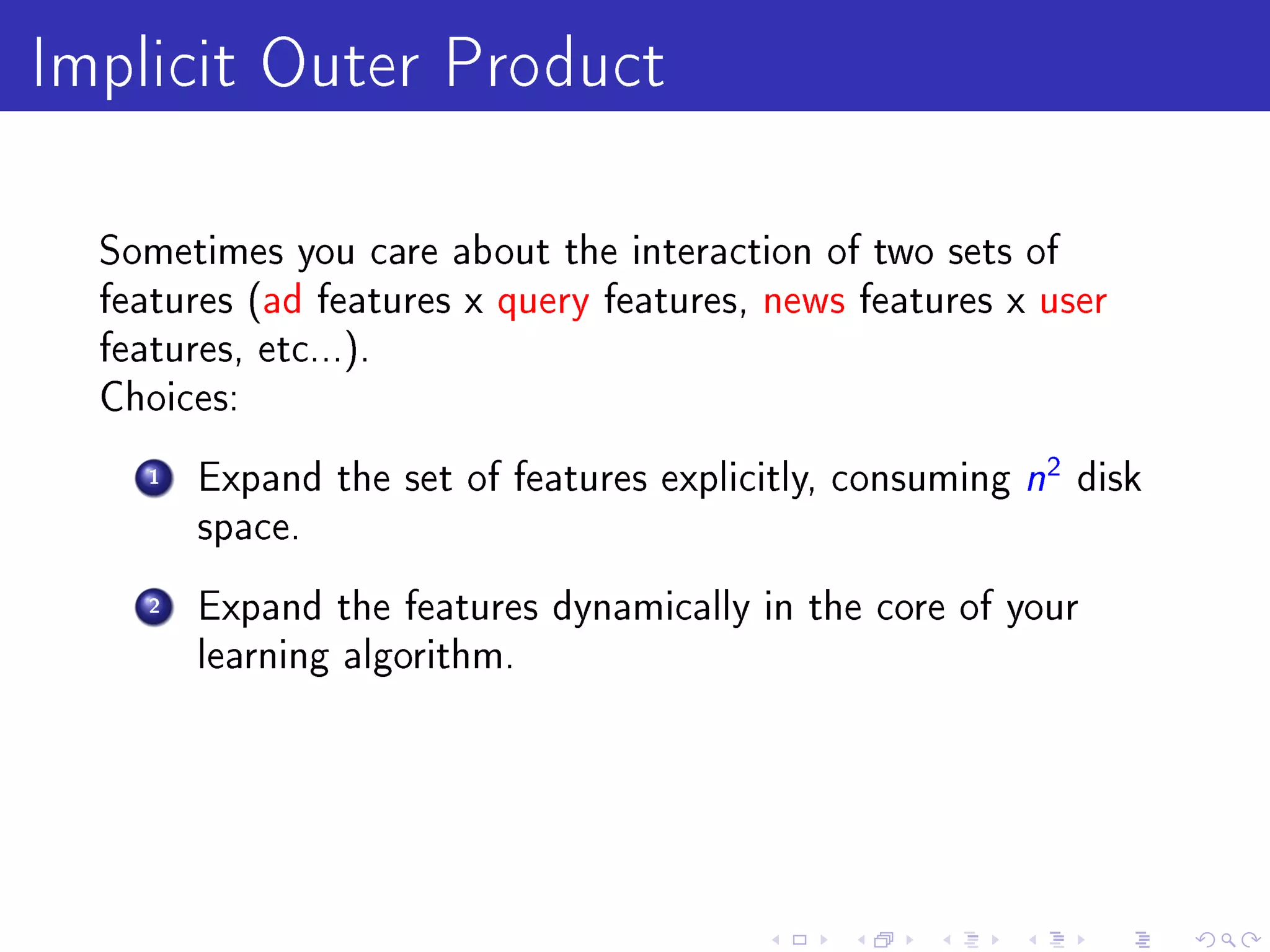 Implicit Outer Product
  Sometimes you care about the interaction of two sets of
  features (ad features x query features, news features x user
  features, etc...).
  Choices:

     1   Expand the set of features explicitly, consuming   n2 disk
         space.

     2   Expand the features dynamically in the core of your
         learning algorithm.
 