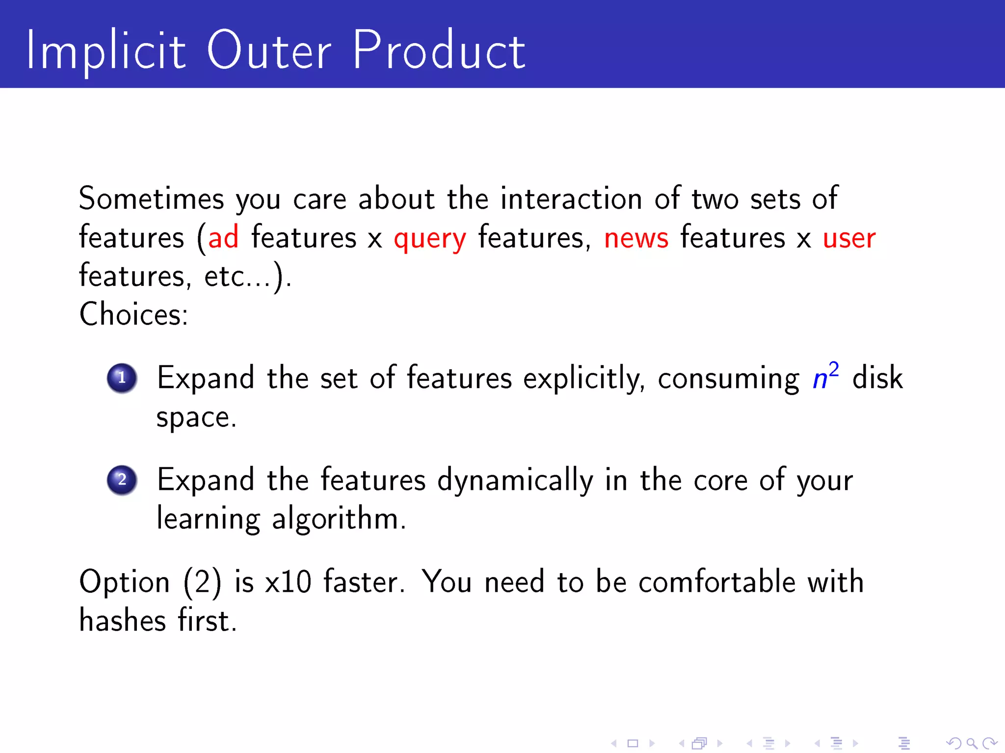 Implicit Outer Product
  Sometimes you care about the interaction of two sets of
  features (ad features x query features, news features x user
  features, etc...).
  Choices:

     1   Expand the set of features explicitly, consuming   n2 disk
         space.

     2   Expand the features dynamically in the core of your
         learning algorithm.

  Option (2) is x10 faster. You need to be comfortable with
  hashes rst.
 