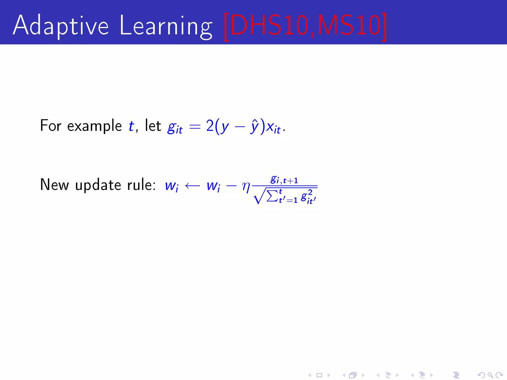 Adaptive Learning [DHS10,MS10]

  For example   t , let g   it   = 2(y − y )xit .
                                         ˆ


  New update rule:    w i        ← wi − η √Pit,t +1
                                              g
                                                           2
                                                  t   =1 git
 