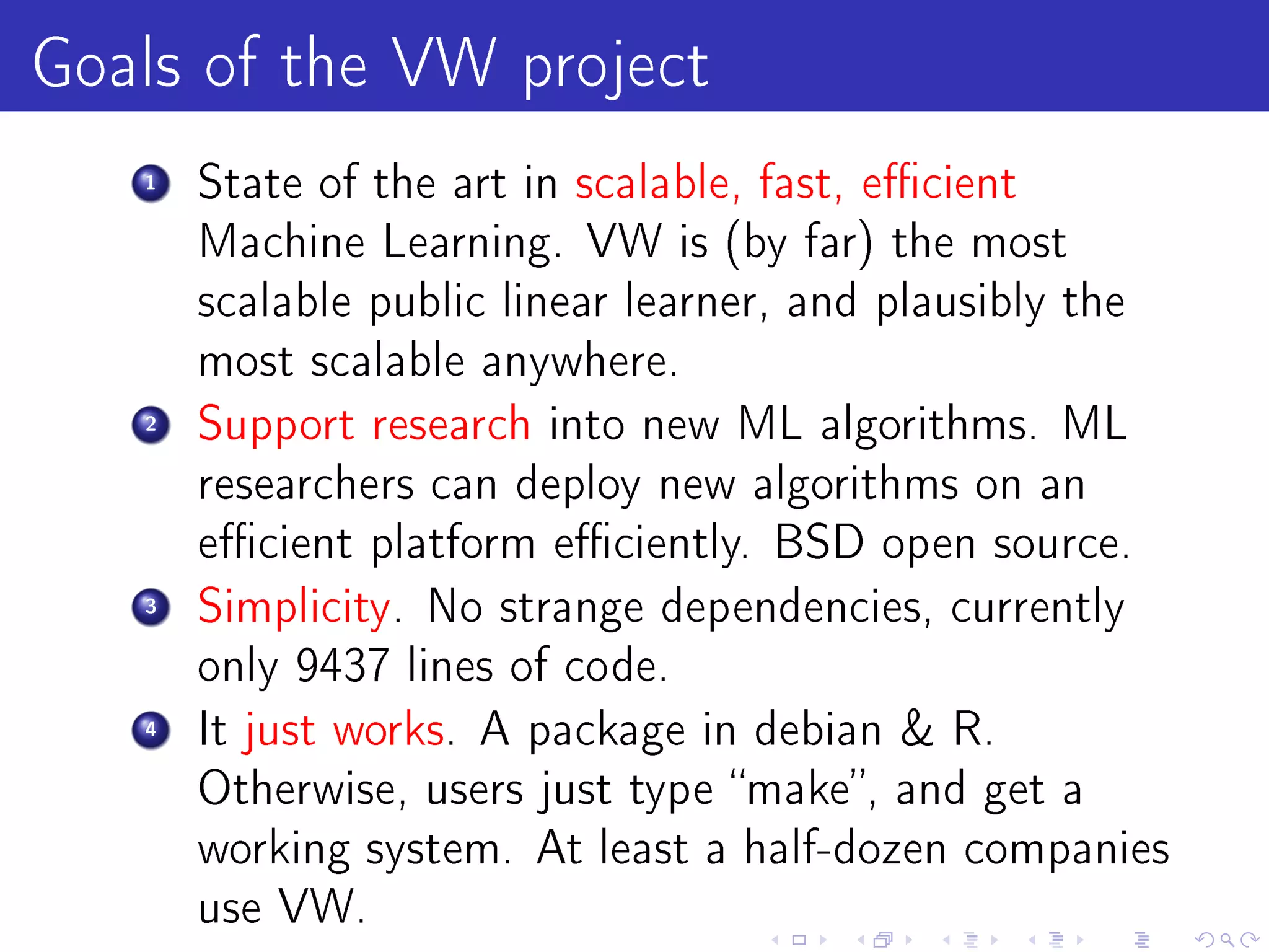 Goals of the VW project
   1   State of the art in scalable, fast, ecient
       Machine Learning. VW is (by far) the most
       scalable public linear learner, and plausibly the
       most scalable anywhere.
   2   Support research into new ML algorithms. ML
       researchers can deploy new algorithms on an
       ecient platform eciently. BSD open source.
   3   Simplicity. No strange dependencies, currently
       only 9437 lines of code.
   4   It just works. A package in debian  R.
       Otherwise, users just type make, and get a
       working system. At least a half-dozen companies
       use VW.
 