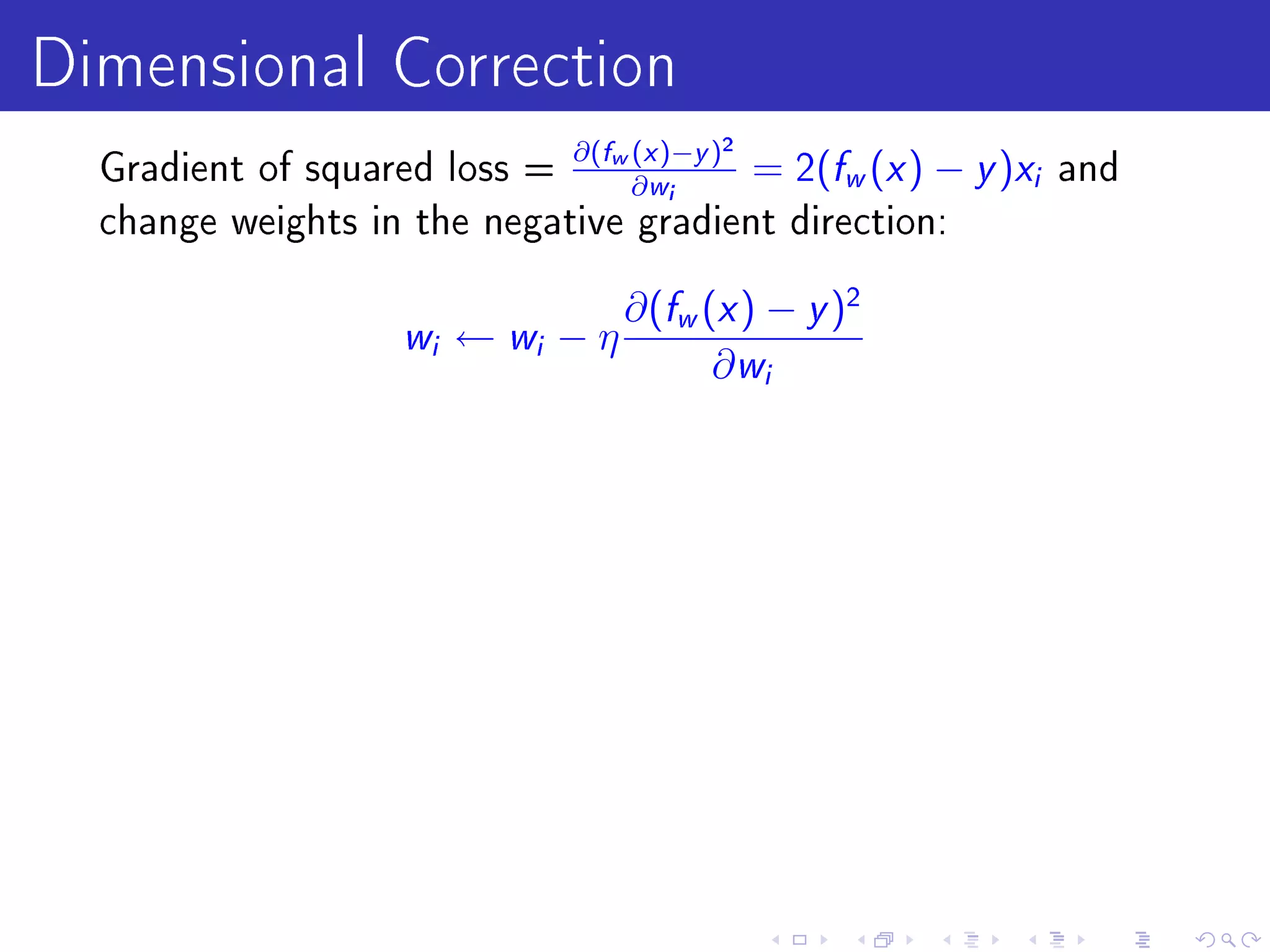 Dimensional Correction
  Gradient of squared loss =
                             ∂(fw (x )−y )2
                                  ∂ wi
                                                   f x
                                            = 2( w ( ) −   y )x   i   and
  change weights in the negative gradient direction:


                                     ∂(fw (x ) − y )2
                    w i   ← wi − η
                                           ∂ wi
 