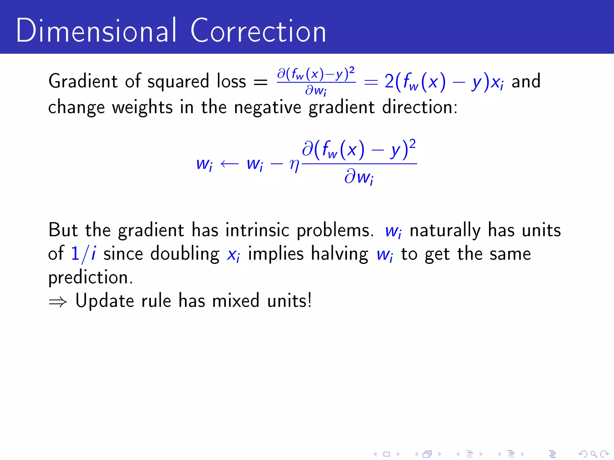 Dimensional Correction
  Gradient of squared loss =
                             ∂(fw (x )−y )2
                                  ∂ wi
                                            = 2( w ( ) − f x   y )x   i   and
  change weights in the negative gradient direction:


                                     ∂(fw (x ) − y )2
                    w i   ← wi − η
                                           ∂ wi

  But the gradient has intrinsic problems. w naturally has units
                                                     i

  of 1/i since doubling x implies halving w to get the same
                           i                     i

  prediction.
  ⇒   Update rule has mixed units!
 