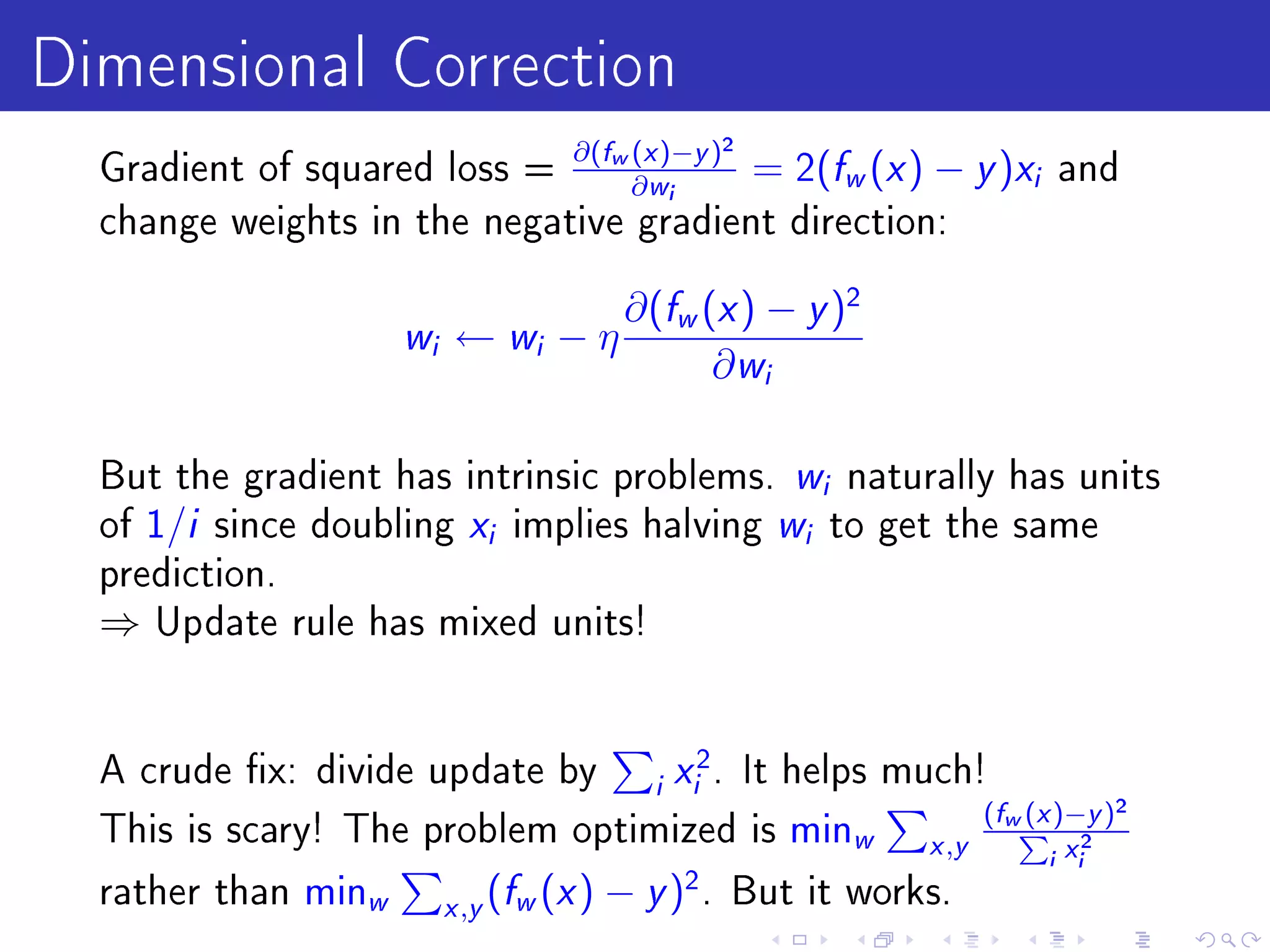 Dimensional Correction
  Gradient of squared loss =
                             ∂(fw (x )−y )2
                                  ∂ wi
                                            = 2( w ( ) −            f x   y )x   i   and
  change weights in the negative gradient direction:


                                           ∂(fw (x ) − y )2
                     wi    ← wi − η
                                                 ∂ wi

  But the gradient has intrinsic problems. w naturally has unitsi

  of 1/i since doubling x implies halving w to get the same
                                 i                          i

  prediction.
  ⇒   Update rule has mixed units!




  A crude x: divide update by                   x 2.
                                      It helps much!
                                             i    i
                                                      (fw (x )−y )2
  This is scary! The problem optimized is minw           P 2
                                                 x ,y
                                                            i xi
  rather than minw        x ,y
                                 (fw (x ) − y )2 .      But it works.
 