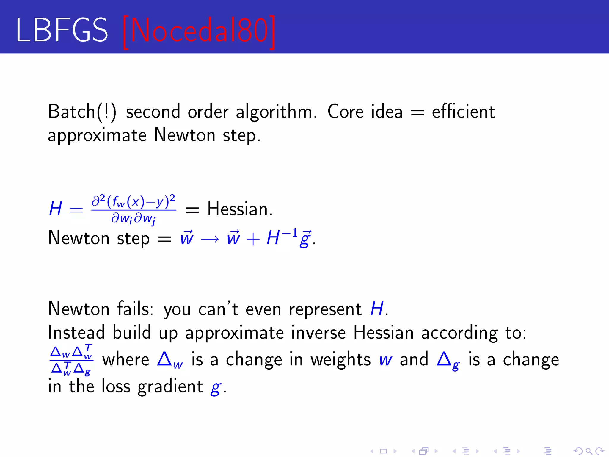 LBFGS [Nocedal80]
  Batch(!) second order algorithm. Core idea = ecient
  approximate Newton step.




  H = ∂ (∂w (i ∂)−j )
          2   f       x       y
                                  2
                                      = Hessian.
                  w       w

  Newton step =                       w → w + H −1g .

  Newton fails: you can't even represent                H.
  Instead build up approximate inverse Hessian according to:
  ∆w ∆Tw where ∆ is a change in weights
   ∆T ∆g
    w            w                                      w
                                            and ∆g is a change

  in the loss gradient                   g.
 