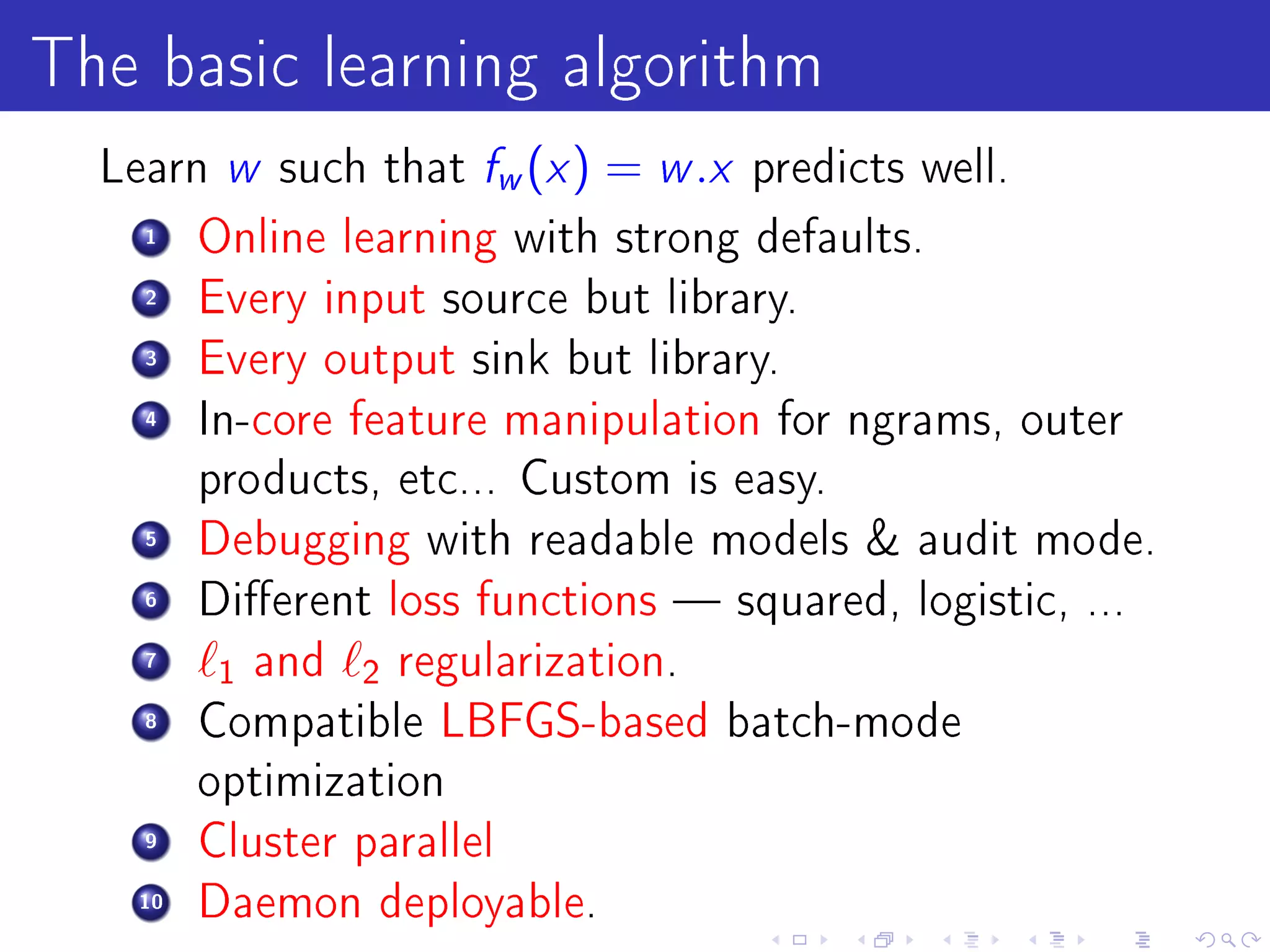 The basic learning algorithm
  Learn w such that fw (x )    = w .x   predicts well.
    1    Online learning with strong defaults.
    2    Every input source but library.
    3    Every output sink but library.
    4    In-core feature manipulation for ngrams, outer
         products, etc... Custom is easy.
    5    Debugging with readable models  audit mode.
    6    Dierent loss functions  squared, logistic, ...
    7
          1 and   2 regularization.
    8    Compatible LBFGS-based batch-mode
         optimization
    9    Cluster parallel
    10   Daemon deployable.
 