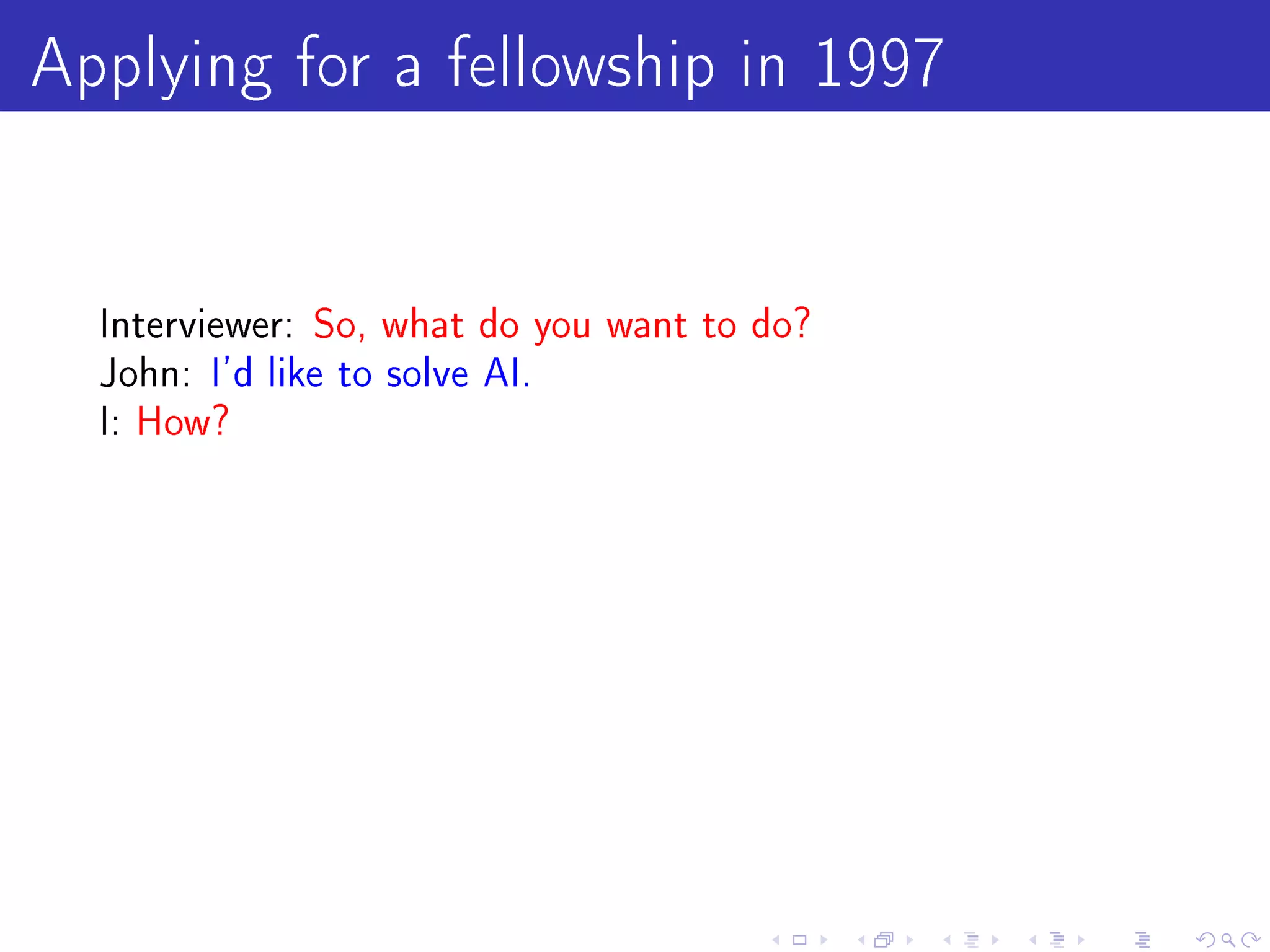 Applying for a fellowship in 1997

  Interviewer: So, what do you want to do?
  John: I'd like to solve AI.
  I: How?
 
