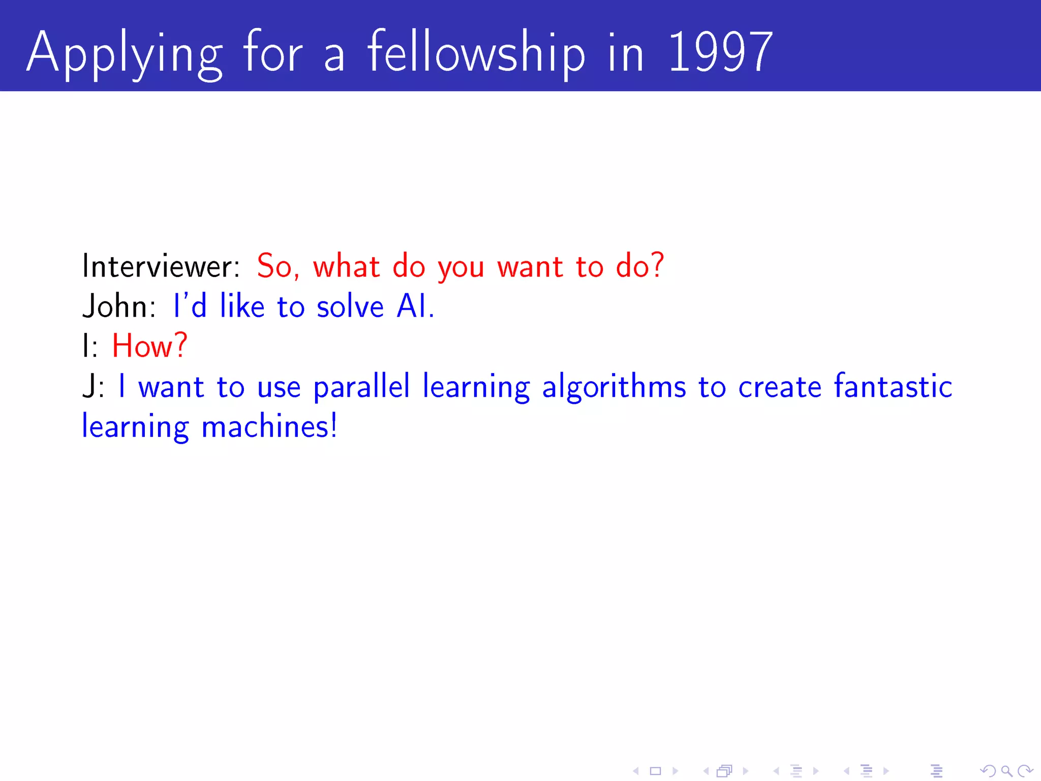 Applying for a fellowship in 1997

  Interviewer: So, what do you want to do?
  John: I'd like to solve AI.
  I: How?
  J: I want to use parallel learning algorithms to create fantastic
  learning machines!
 