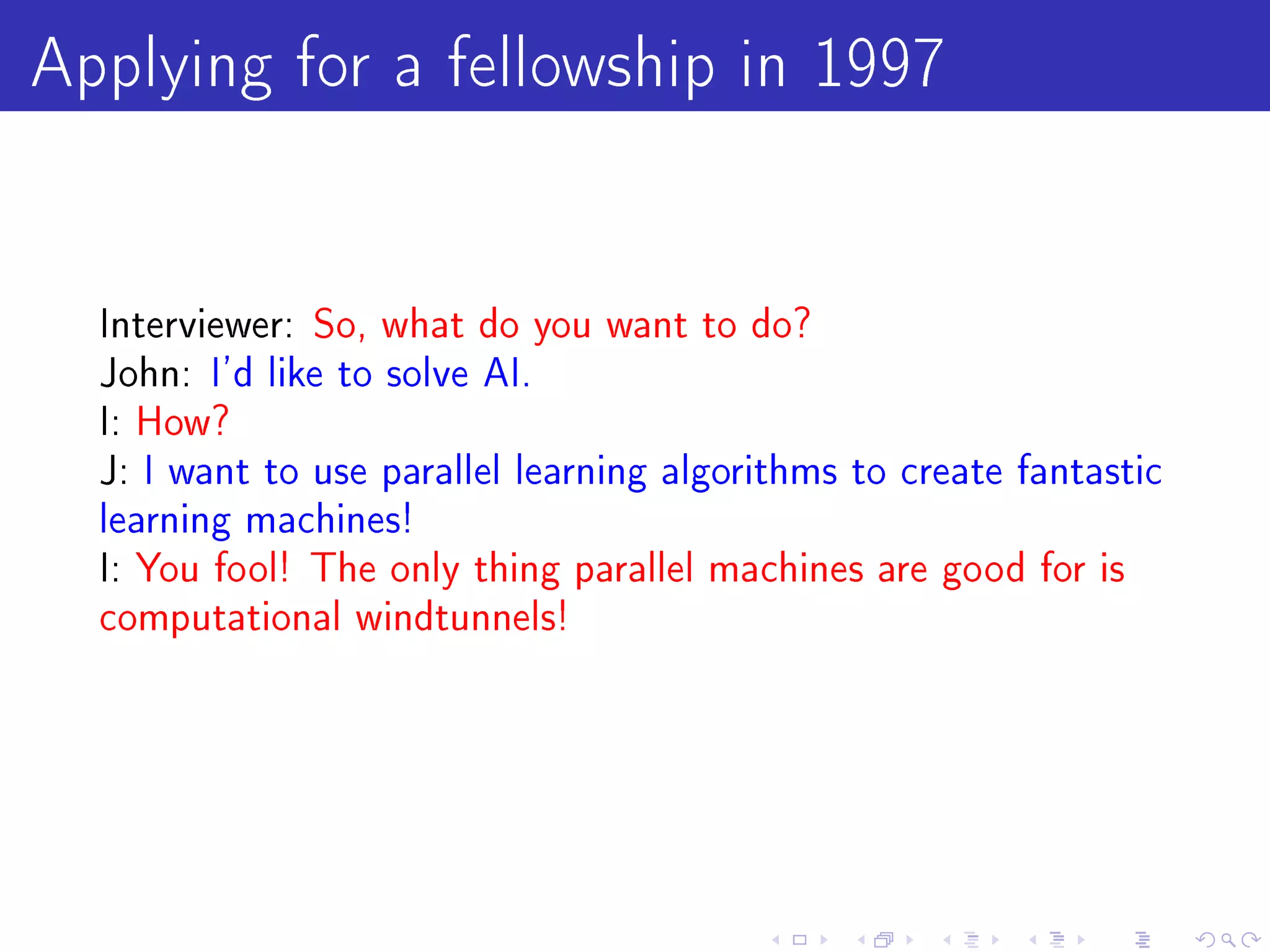 Applying for a fellowship in 1997

  Interviewer: So, what do you want to do?
  John: I'd like to solve AI.
  I: How?
  J: I want to use parallel learning algorithms to create fantastic
  learning machines!
  I: You fool! The only thing parallel machines are good for is
  computational windtunnels!
 