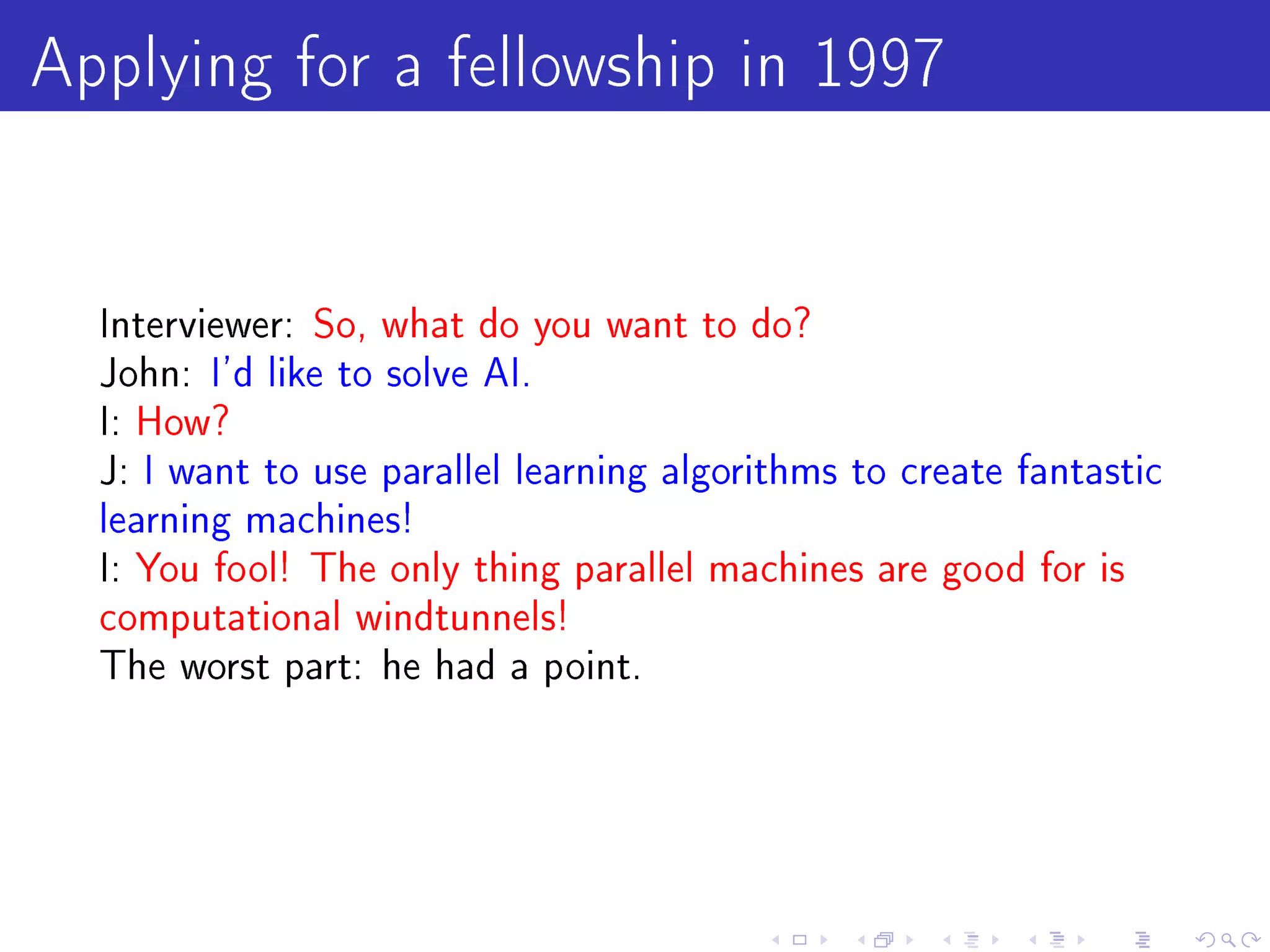 Applying for a fellowship in 1997

  Interviewer: So, what do you want to do?
  John: I'd like to solve AI.
  I: How?
  J: I want to use parallel learning algorithms to create fantastic
  learning machines!
  I: You fool! The only thing parallel machines are good for is
  computational windtunnels!
  The worst part: he had a point.
 