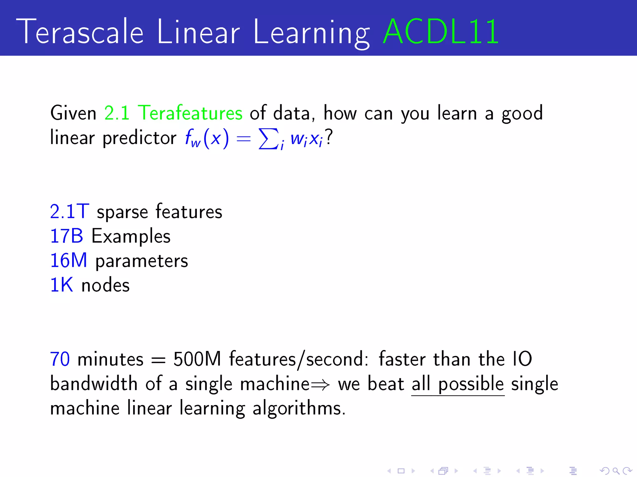 Terascale Linear Learning ACDL11
  Given 2.1 Terafeatures of data, how can you learn a good
  linear predictor   f (x ) =
                     w          i
                                    wx?
                                    i   i




  2.1T sparse features
  17B Examples
  16M parameters
  1K nodes




  70 minutes = 500M features/second: faster than the IO
  bandwidth of a single machine⇒ we beat all possible single
  machine linear learning algorithms.
 