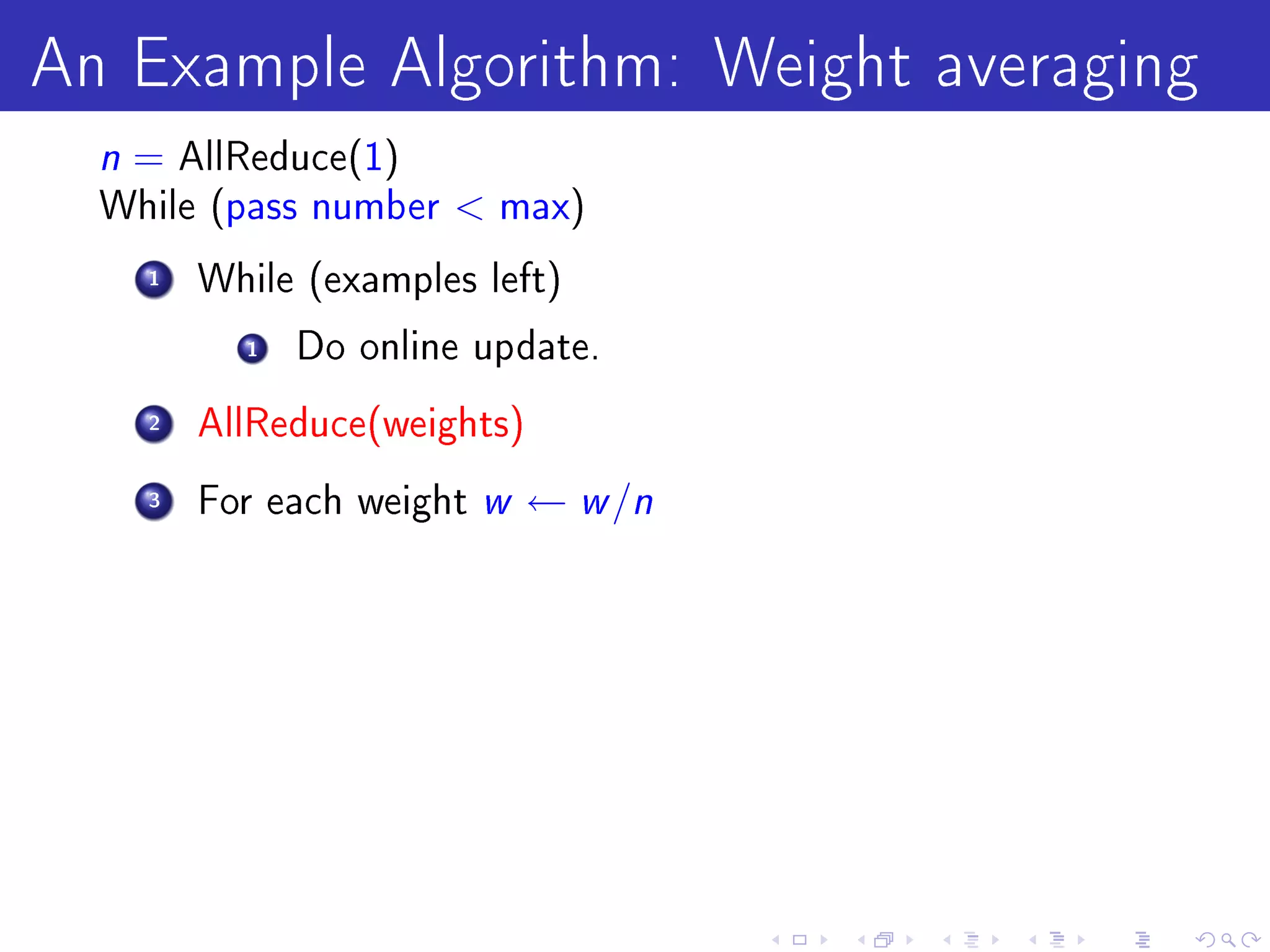 An Example Algorithm: Weight averaging
  n = AllReduce(1)
  While (pass number      max)

    1   While (examples left)

          1   Do online update.

    2   AllReduce(weights)

    3   For each weight   w ← w /n
 