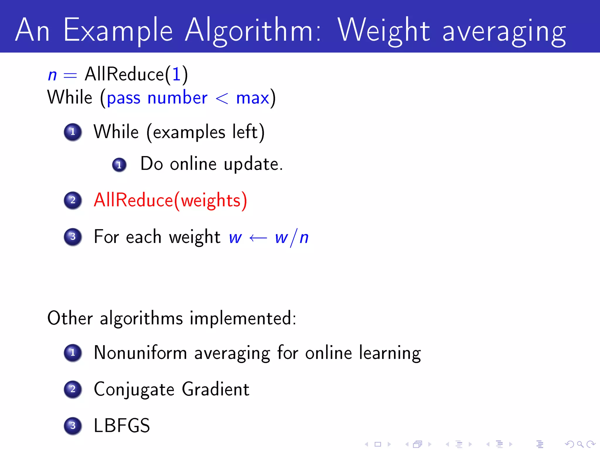 An Example Algorithm: Weight averaging
  n = AllReduce(1)
  While (pass number      max)

    1   While (examples left)

          1   Do online update.

    2   AllReduce(weights)

    3   For each weight   w ← w /n

  Other algorithms implemented:

    1   Nonuniform averaging for online learning

    2   Conjugate Gradient

    3   LBFGS
 