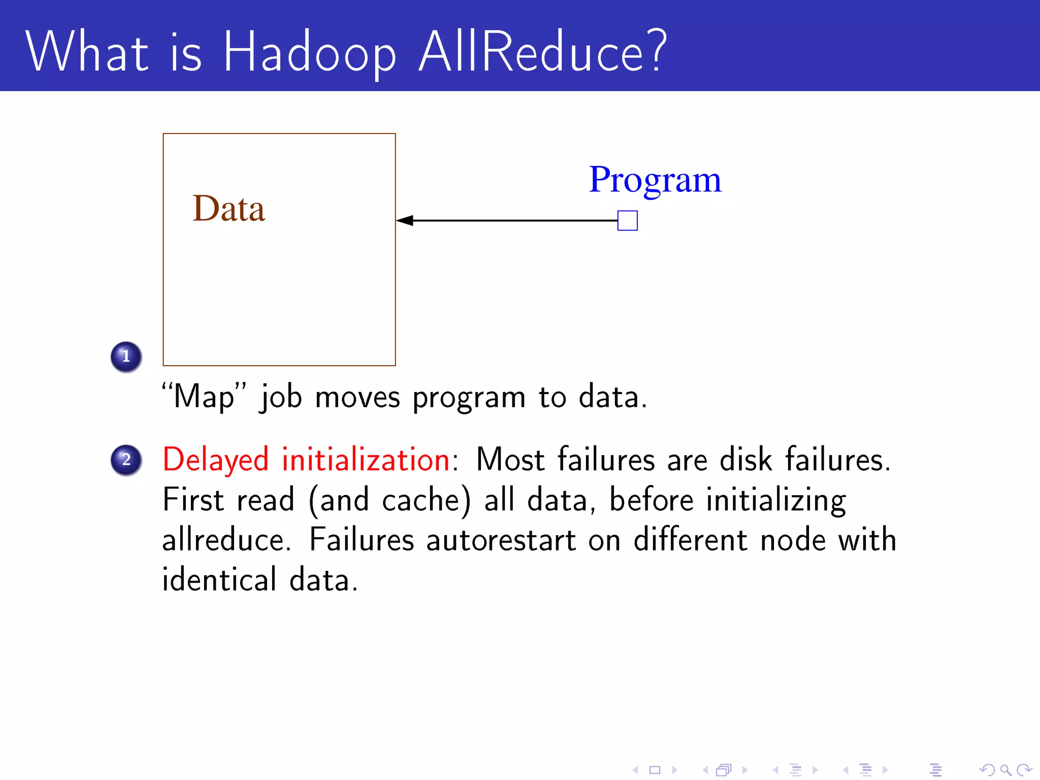 What is Hadoop AllReduce?
                                       Program
         Data


   1

       Map job moves program to data.

   2   Delayed initialization: Most failures are disk failures.
       First read (and cache) all data, before initializing
       allreduce. Failures autorestart on dierent node with
       identical data.
 