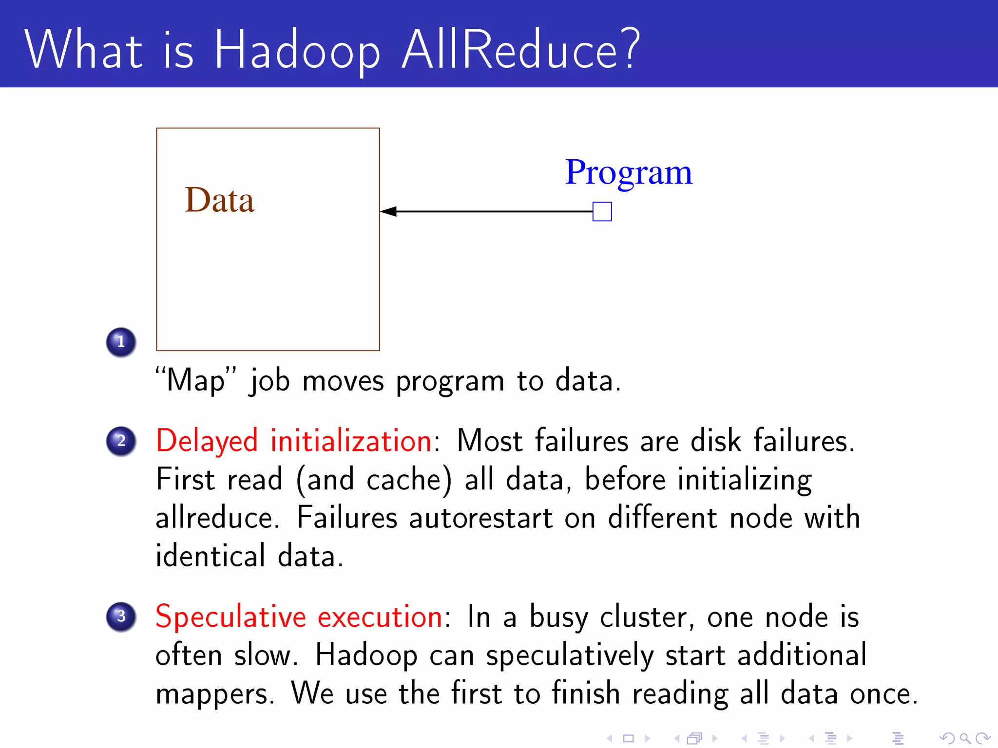 What is Hadoop AllReduce?
                                       Program
         Data


   1

       Map job moves program to data.

   2   Delayed initialization: Most failures are disk failures.
       First read (and cache) all data, before initializing
       allreduce. Failures autorestart on dierent node with
       identical data.

   3   Speculative execution: In a busy cluster, one node is
       often slow. Hadoop can speculatively start additional
       mappers. We use the rst to nish reading all data once.
 