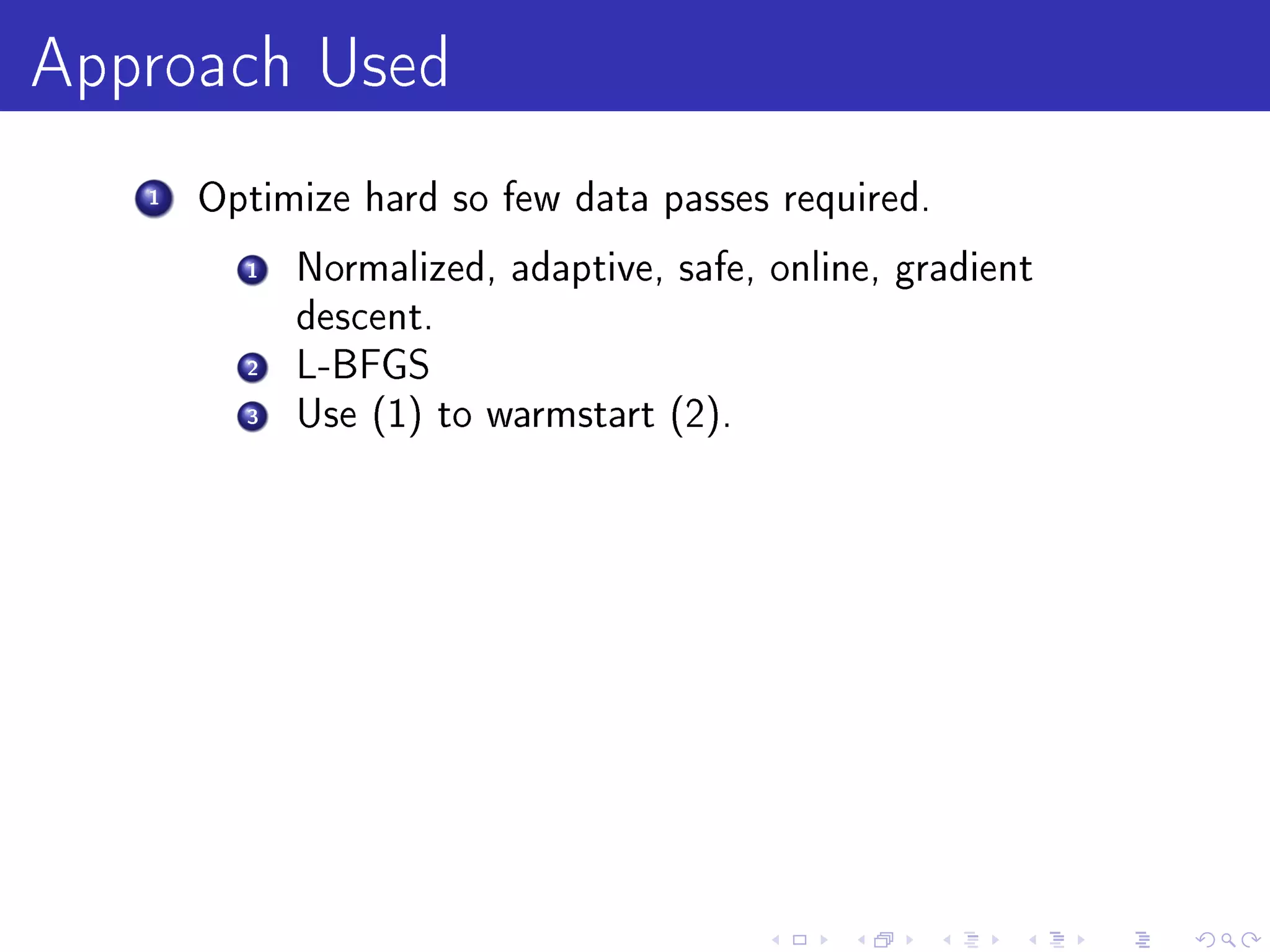 Approach Used
   1   Optimize hard so few data passes required.

         1   Normalized, adaptive, safe, online, gradient
             descent.
         2   L-BFGS
         3   Use (1) to warmstart (2).
 