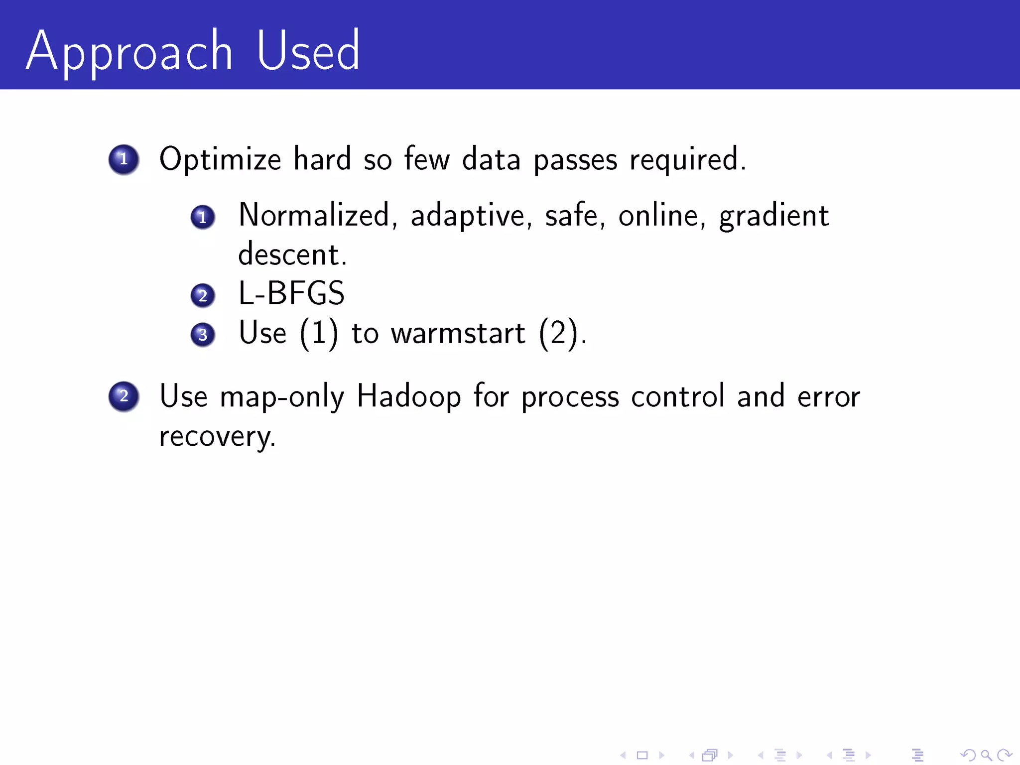 Approach Used
   1   Optimize hard so few data passes required.

         1   Normalized, adaptive, safe, online, gradient
             descent.
         2   L-BFGS
         3   Use (1) to warmstart (2).

   2   Use map-only Hadoop for process control and error
       recovery.
 