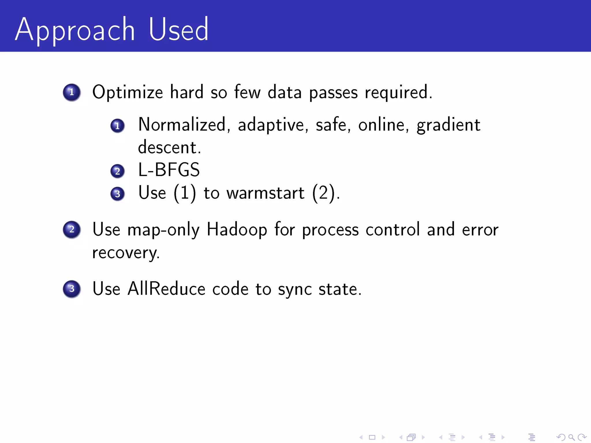 Approach Used
   1   Optimize hard so few data passes required.

         1   Normalized, adaptive, safe, online, gradient
             descent.
         2   L-BFGS
         3   Use (1) to warmstart (2).

   2   Use map-only Hadoop for process control and error
       recovery.

   3   Use AllReduce code to sync state.
 